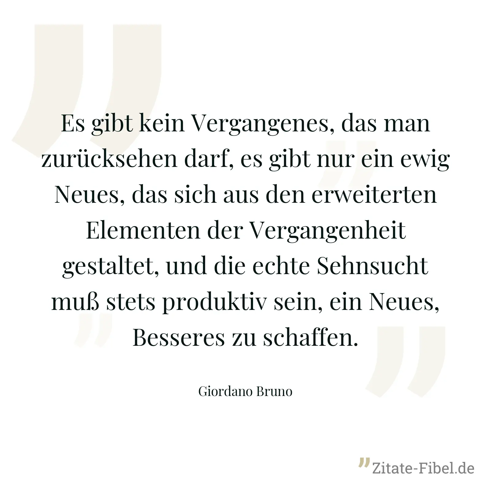 Es gibt kein Vergangenes, das man zurücksehen darf, es gibt nur ein ewig Neues, das sich aus den erweiterten Elementen der Vergangenheit gestaltet, und die echte Sehnsucht muß stets produktiv sein, ein Neues, Besseres zu schaffen. - Giordano Bruno