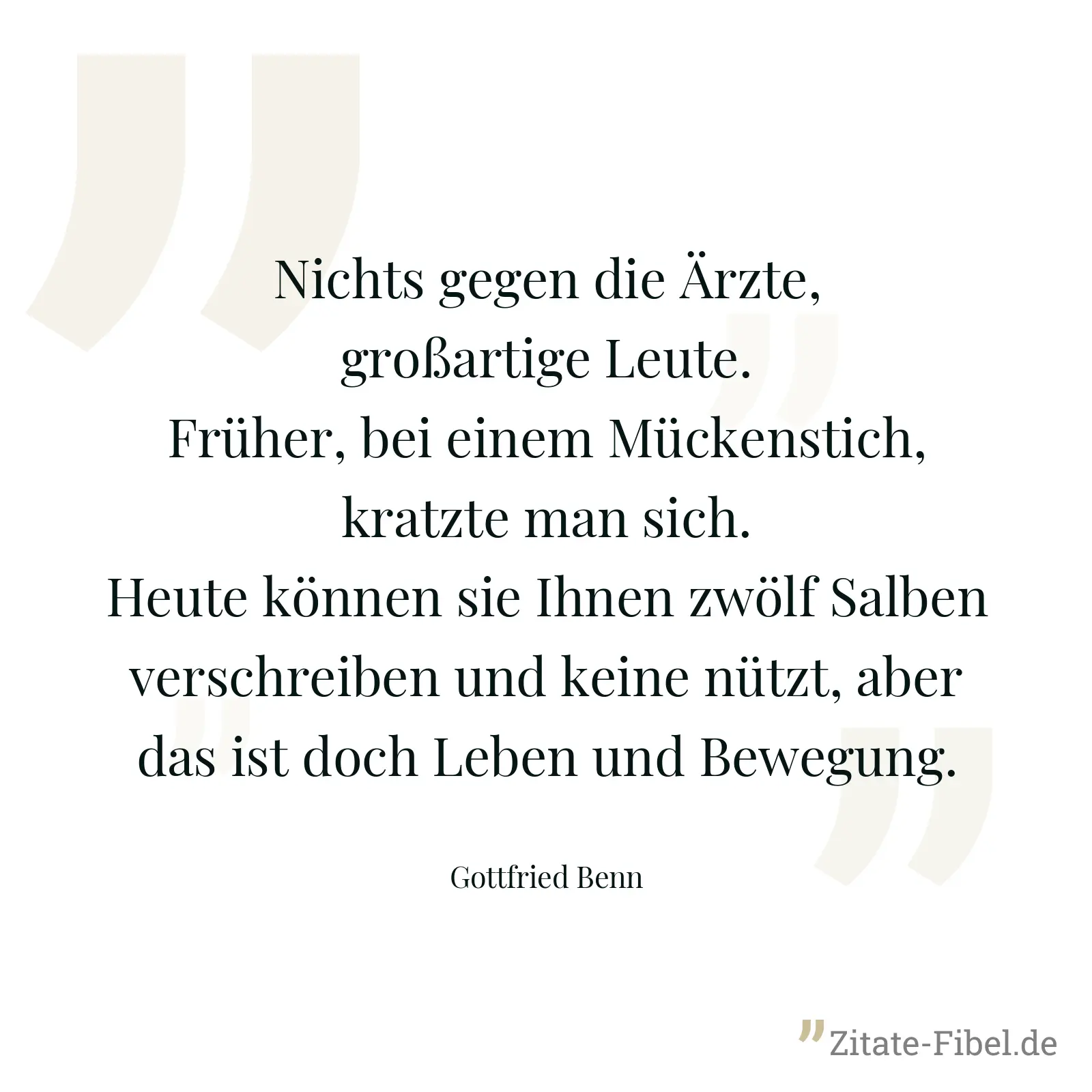 Nichts gegen die Ärzte, großartige Leute. Früher, bei einem Mückenstich, kratzte man sich. Heute können sie Ihnen zwölf Salben verschreiben und keine nützt, aber das ist doch Leben und Bewegung. - Gottfried Benn