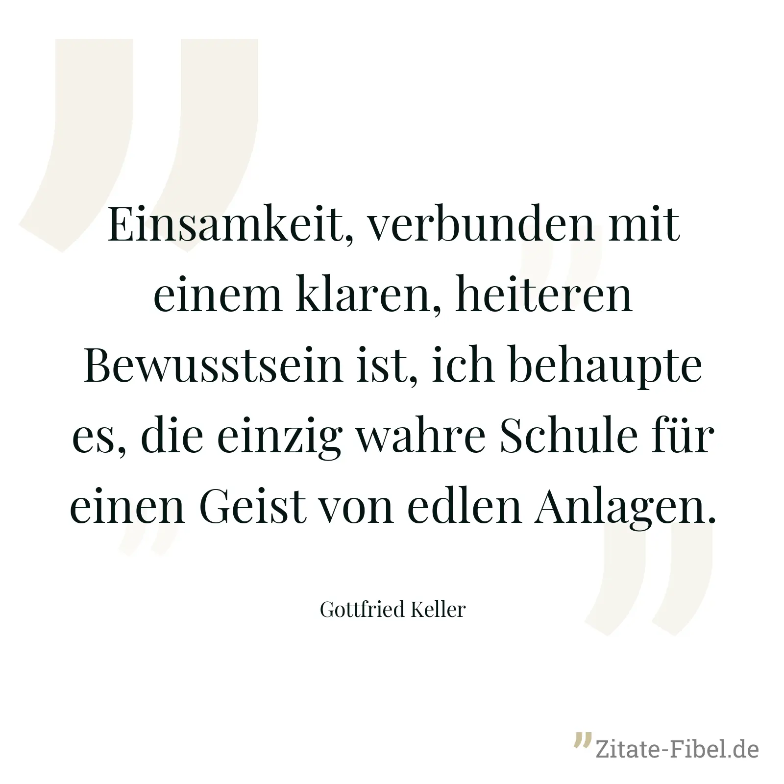 Einsamkeit, verbunden mit einem klaren, heiteren Bewusstsein ist, ich behaupte es, die einzig wahre Schule für einen Geist von edlen Anlagen. - Gottfried Keller