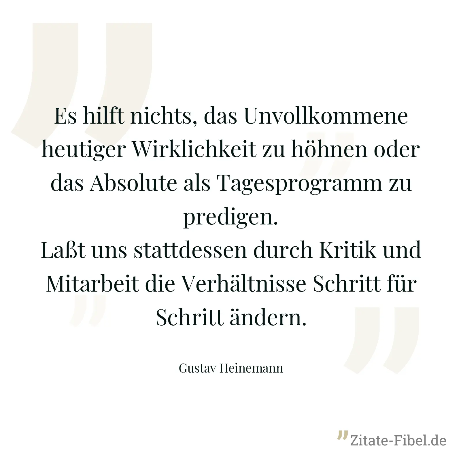 Es hilft nichts, das Unvollkommene heutiger Wirklichkeit zu höhnen oder das Absolute als Tagesprogramm zu predigen. Laßt uns stattdessen durch Kritik und Mitarbeit die Verhältnisse Schritt für Schritt ändern. - Gustav Heinemann