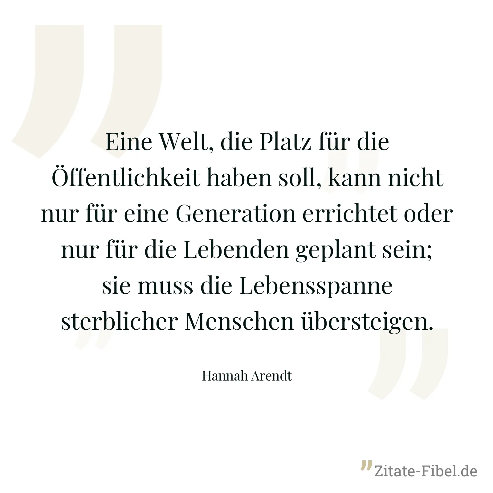 Eine Welt, die Platz für die Öffentlichkeit haben soll, kann nicht nur für eine Generation errichtet oder nur für die Lebenden geplant sein; sie muss die Lebensspanne sterblicher Menschen übersteigen. - Hannah Arendt
