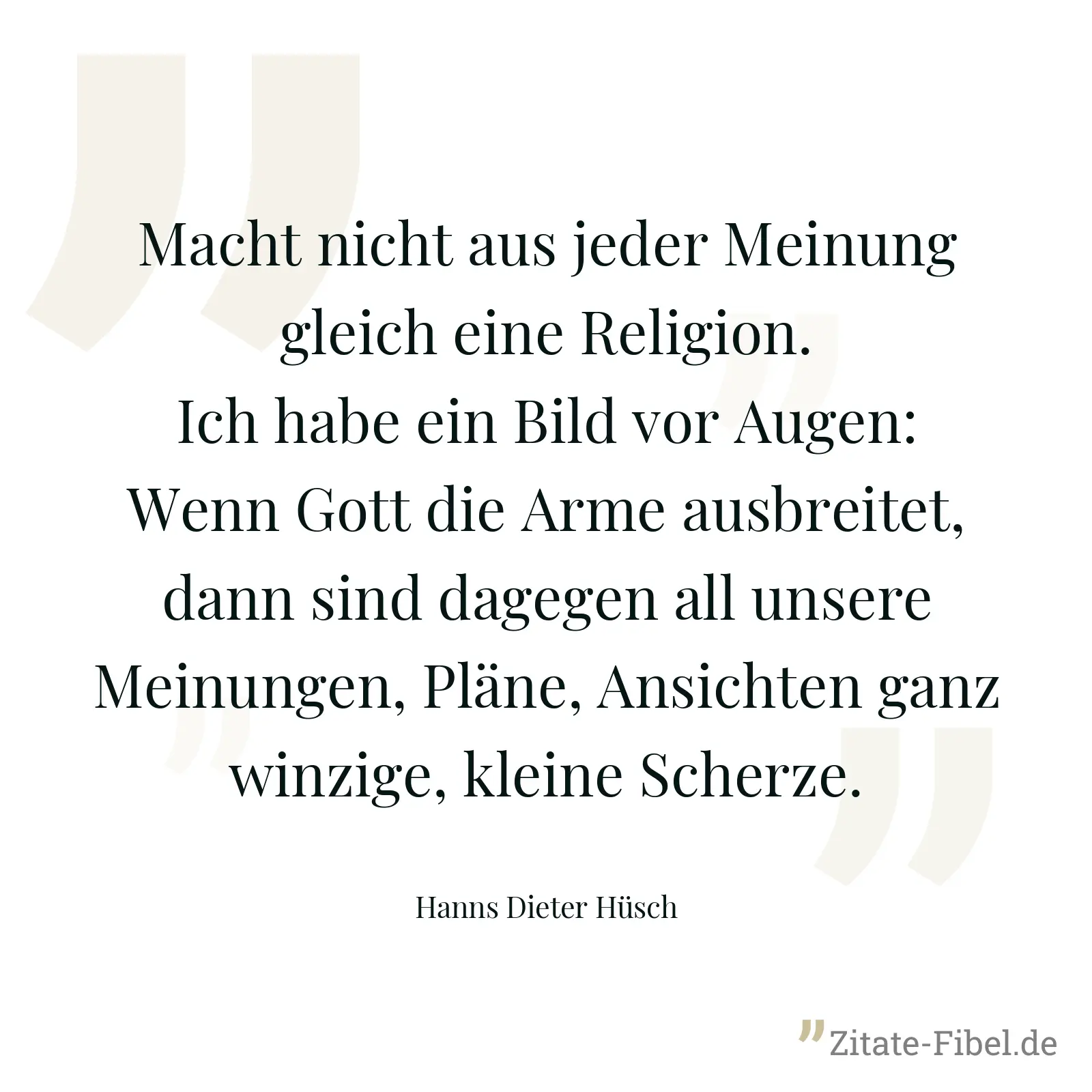 Macht nicht aus jeder Meinung gleich eine Religion. Ich habe ein Bild vor Augen: Wenn Gott die Arme ausbreitet, dann sind dagegen all unsere Meinungen, Pläne, Ansichten ganz winzige, kleine Scherze. - Hanns Dieter Hüsch