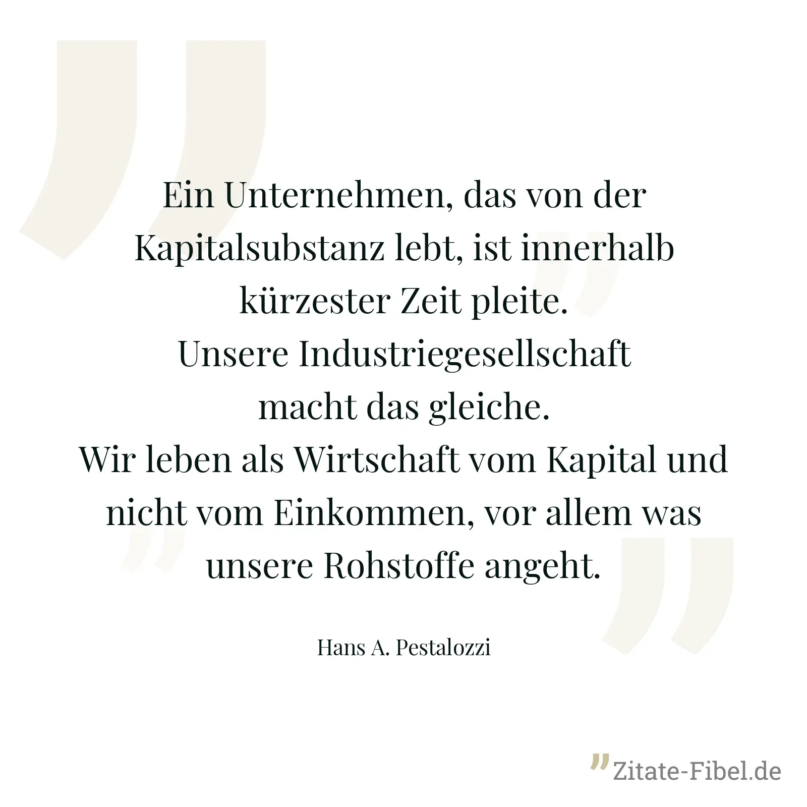 Ein Unternehmen, das von der Kapitalsubstanz lebt, ist innerhalb kürzester Zeit pleite. Unsere Industriegesellschaft macht das gleiche. Wir leben als Wirtschaft vom Kapital und nicht vom Einkommen, vor allem was unsere Rohstoffe angeht. - Hans A. Pestalozzi