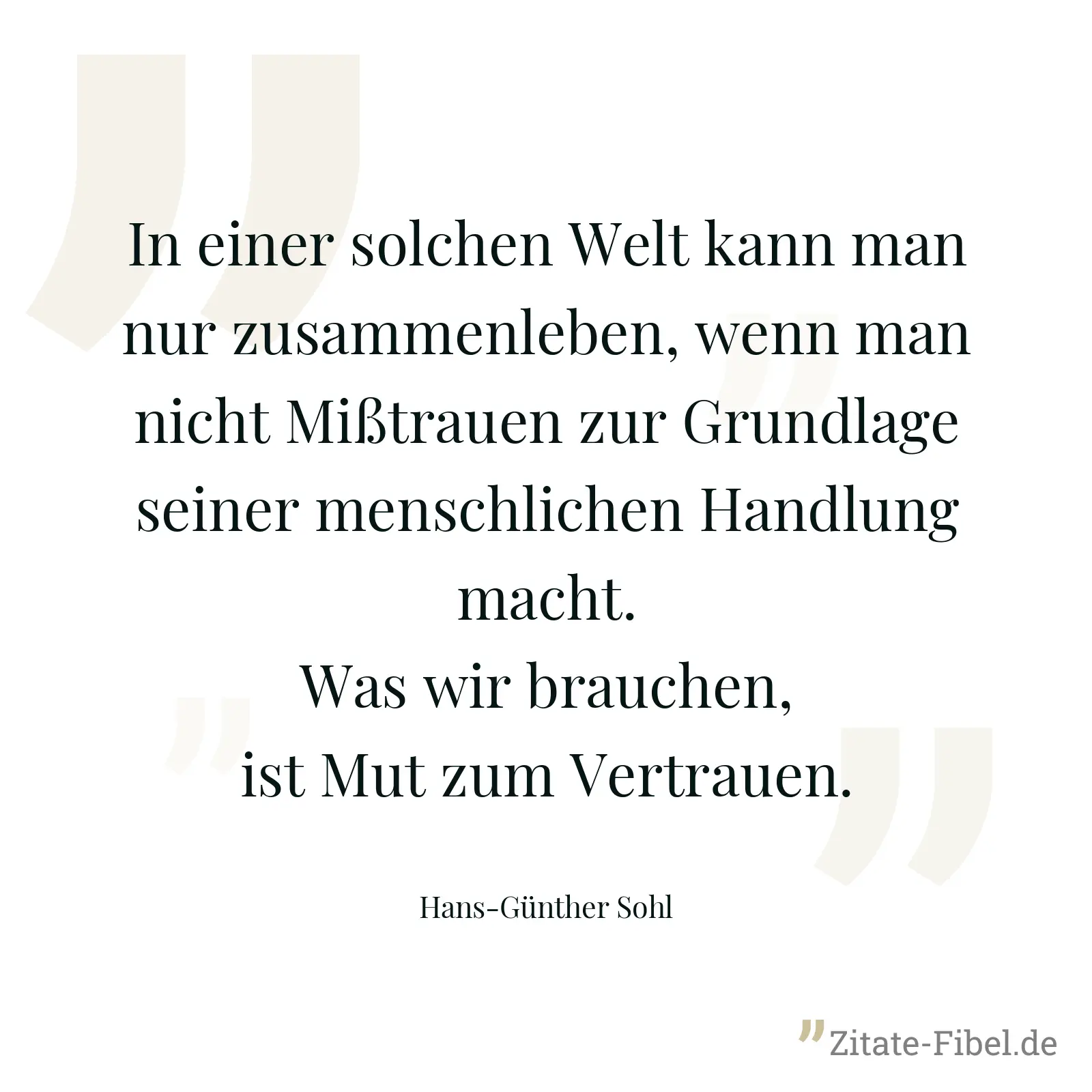 In einer solchen Welt kann man nur zusammenleben, wenn man nicht Mißtrauen zur Grundlage seiner menschlichen Handlung macht. Was wir brauchen, ist Mut zum Vertrauen. - Hans-Günther Sohl