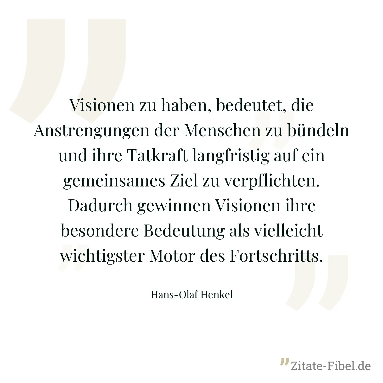 Visionen zu haben, bedeutet, die Anstrengungen der Menschen zu bündeln und ihre Tatkraft langfristig auf ein gemeinsames Ziel zu verpflichten. Dadurch gewinnen Visionen ihre besondere Bedeutung als vielleicht wichtigster Motor des Fortschritts. - Hans-Olaf Henkel