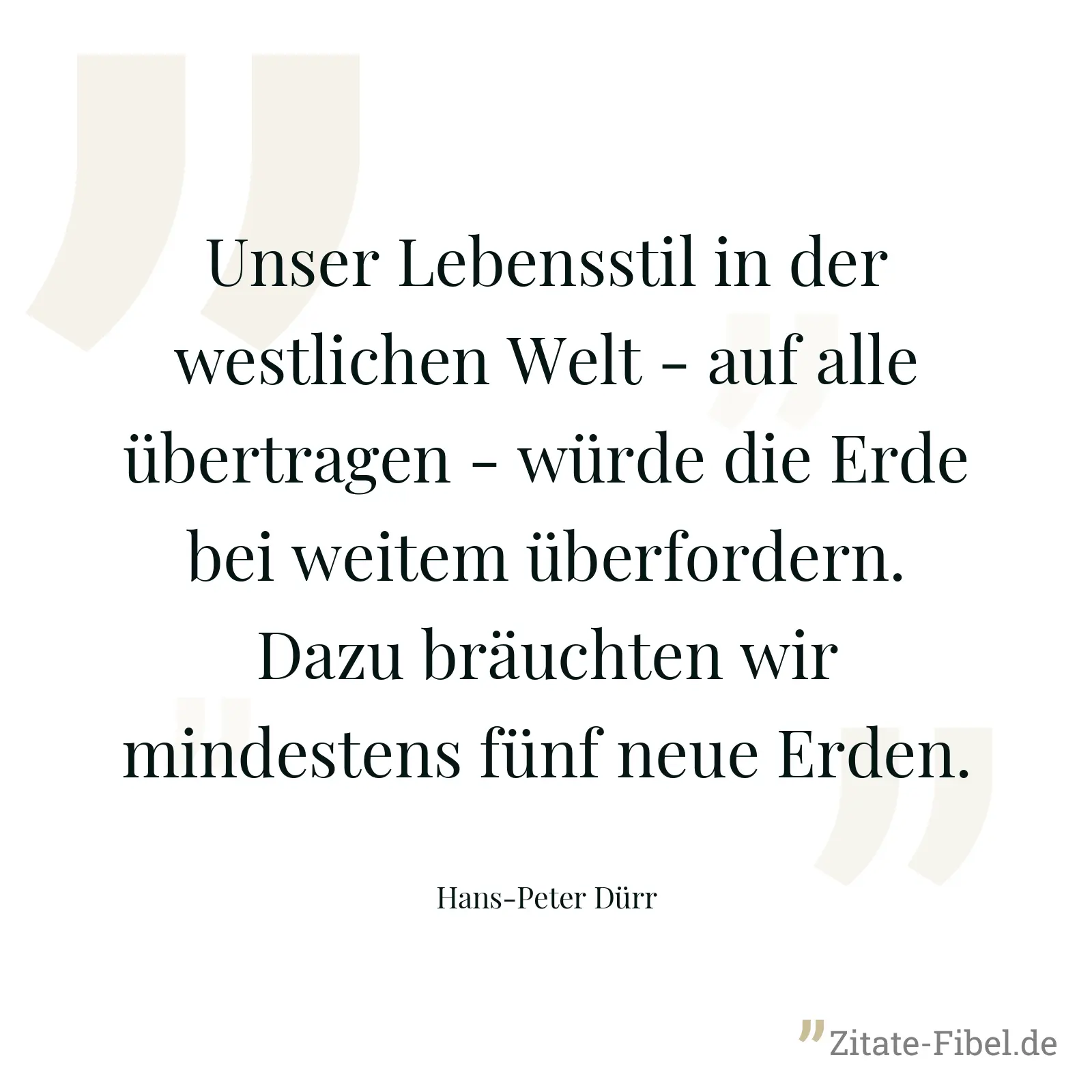 Unser Lebensstil in der westlichen Welt - auf alle übertragen - würde die Erde bei weitem überfordern. Dazu bräuchten wir mindestens fünf neue Erden. - Hans-Peter Dürr