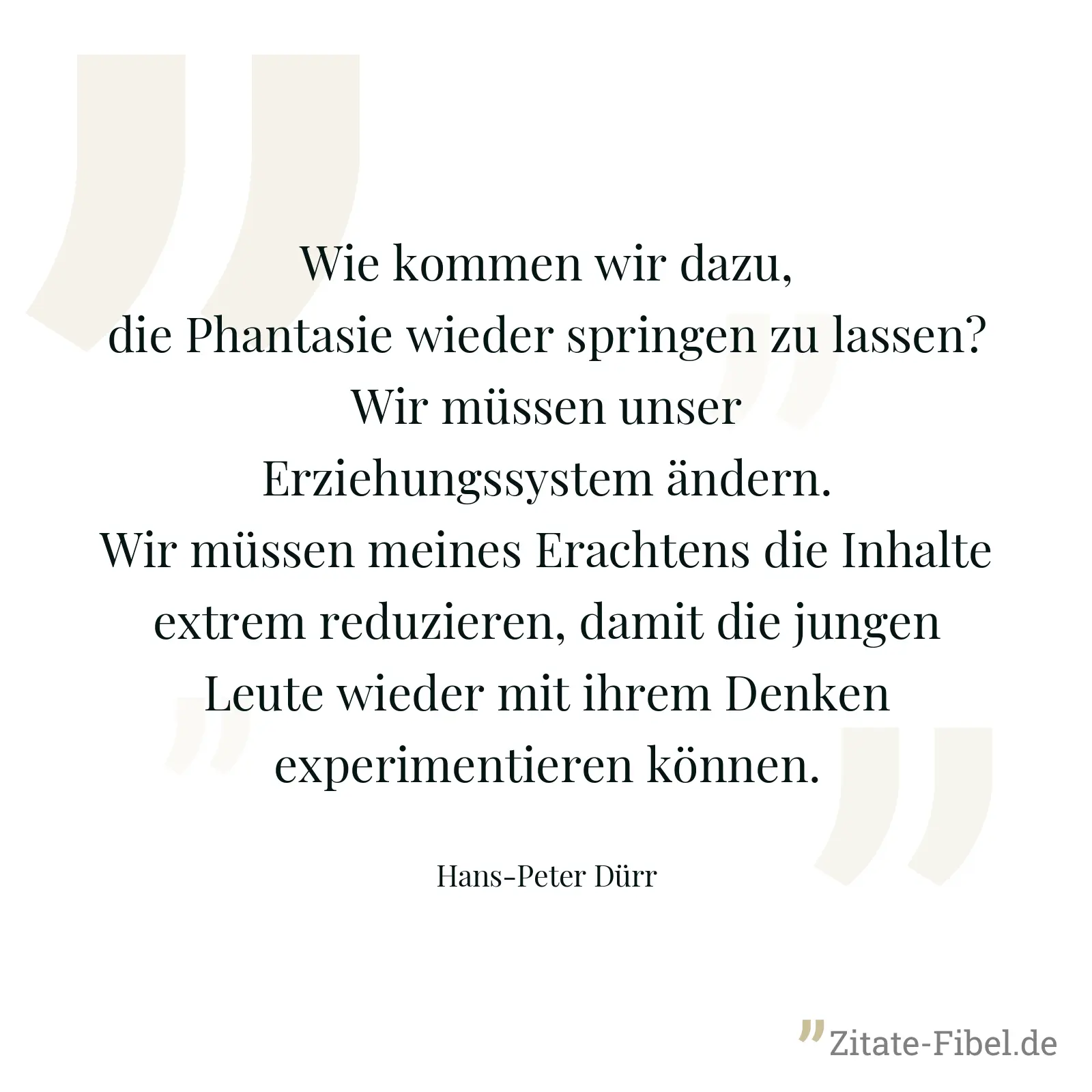 Wie kommen wir dazu, die Phantasie wieder springen zu lassen? Wir müssen unser Erziehungssystem ändern. Wir müssen meines Erachtens die Inhalte extrem reduzieren, damit die jungen Leute wieder mit ihrem Denken experimentieren können. - Hans-Peter Dürr