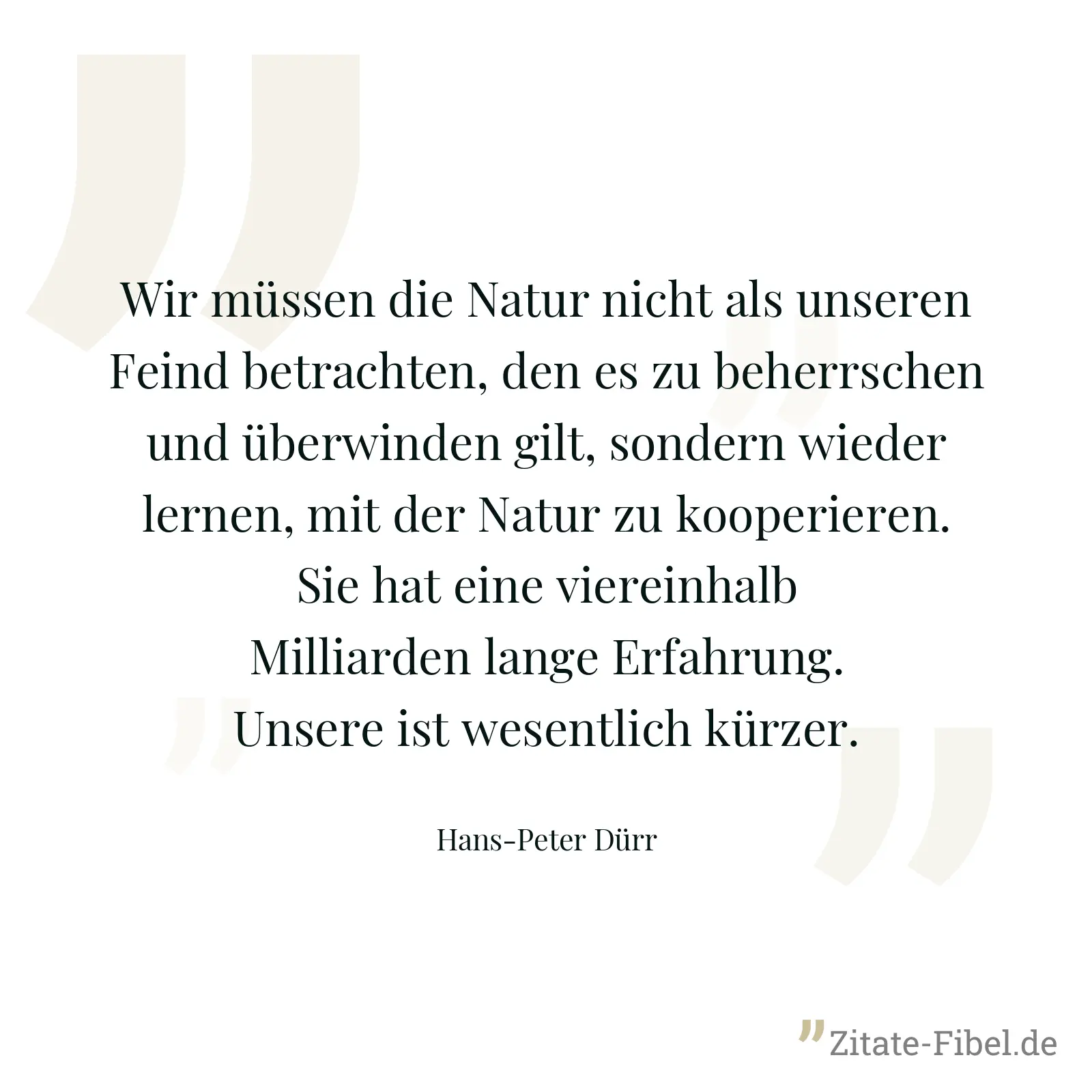 Wir müssen die Natur nicht als unseren Feind betrachten, den es zu beherrschen und überwinden gilt, sondern wieder lernen, mit der Natur zu kooperieren. Sie hat eine viereinhalb Milliarden lange Erfahrung. Unsere ist wesentlich kürzer. - Hans-Peter Dürr