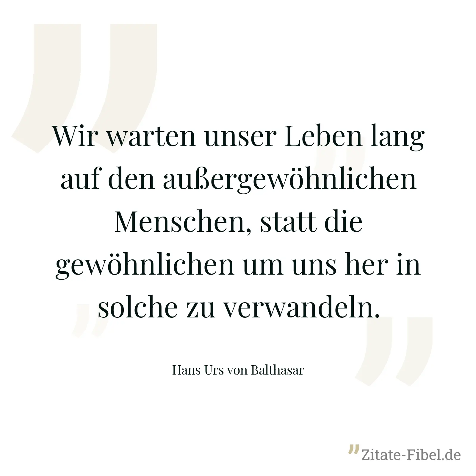 Wir warten unser Leben lang auf den außergewöhnlichen Menschen, statt die gewöhnlichen um uns her in solche zu verwandeln. - Hans Urs von Balthasar