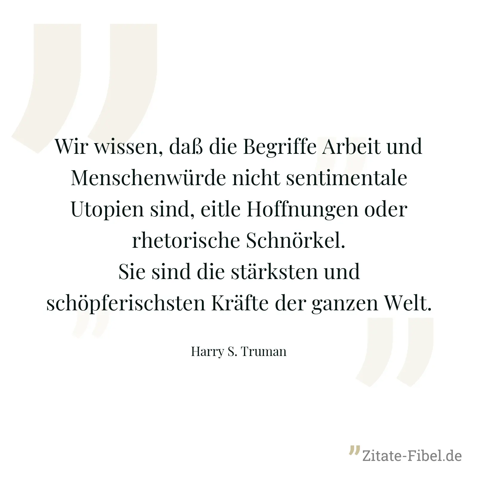Wir wissen, daß die Begriffe Arbeit und Menschenwürde nicht sentimentale Utopien sind, eitle Hoffnungen oder rhetorische Schnörkel. Sie sind die stärksten und schöpferischsten Kräfte der ganzen Welt. - Harry S. Truman