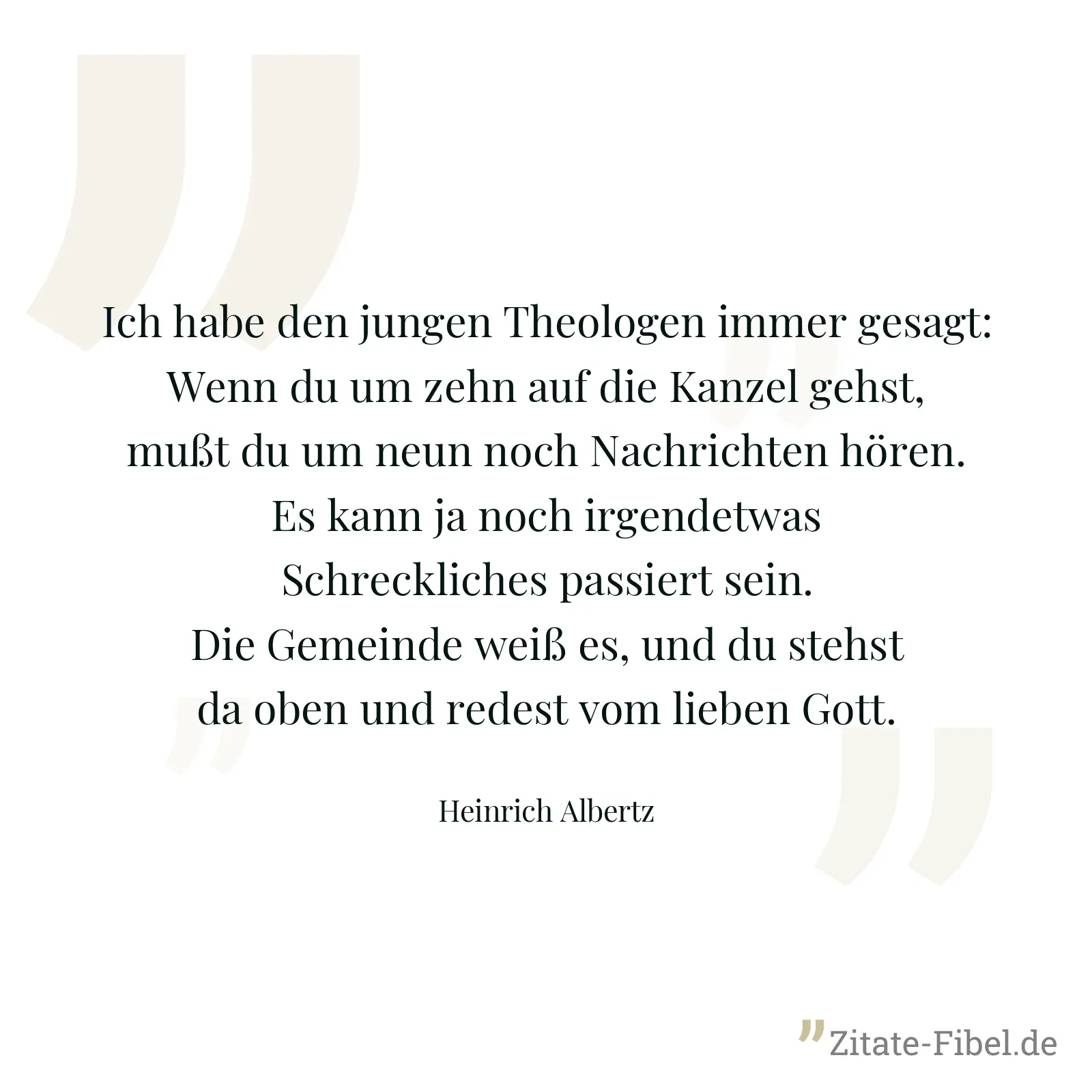 Ich habe den jungen Theologen immer gesagt: Wenn du um zehn auf die Kanzel gehst, mußt du um neun noch Nachrichten hören. Es kann ja noch irgendetwas Schreckliches passiert sein. Die Gemeinde weiß es, und du stehst da oben und redest vom lieben Gott. - Heinrich Albertz