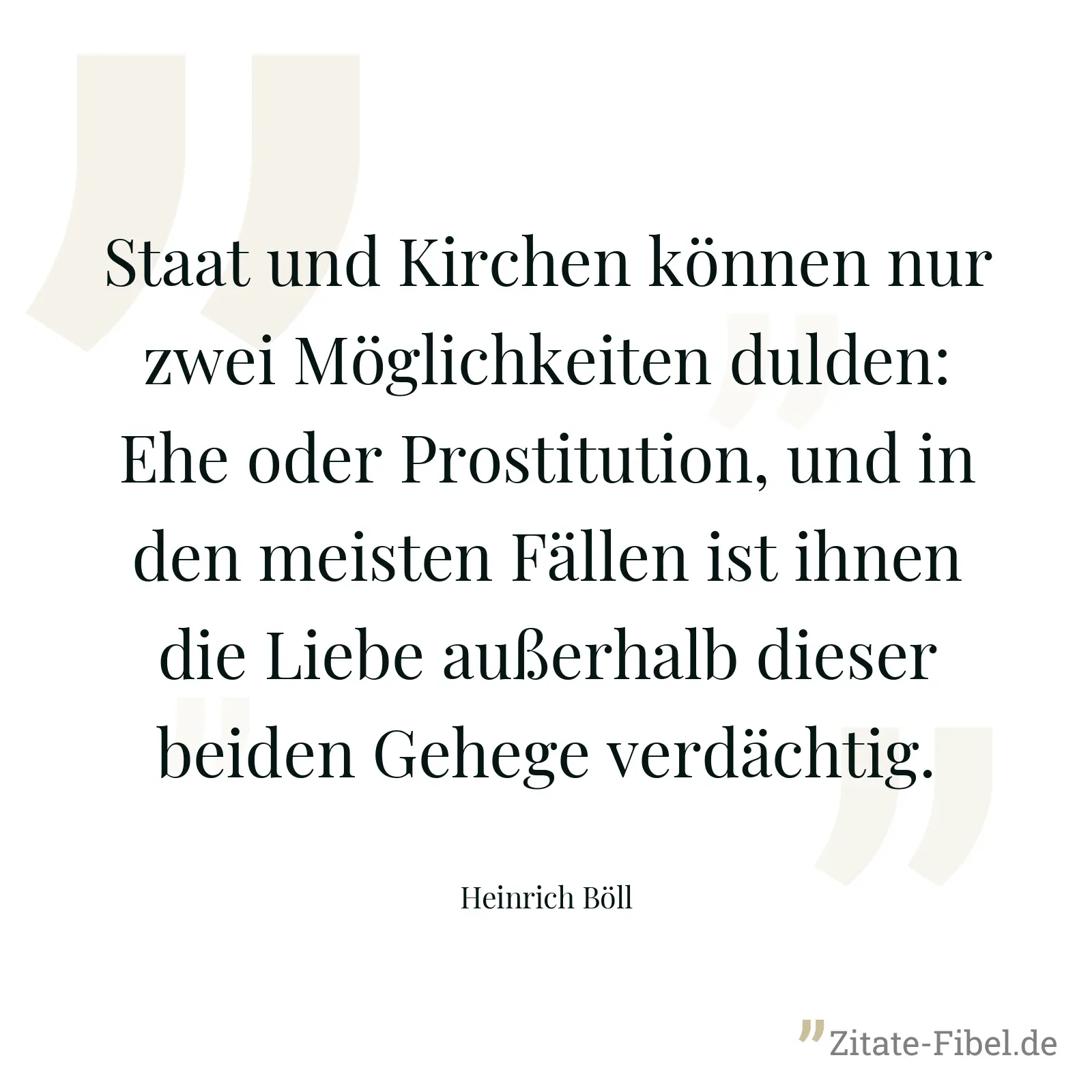 Staat und Kirchen können nur zwei Möglichkeiten dulden: Ehe oder Prostitution, und in den meisten Fällen ist ihnen die Liebe außerhalb dieser beiden Gehege verdächtig. - Heinrich Böll