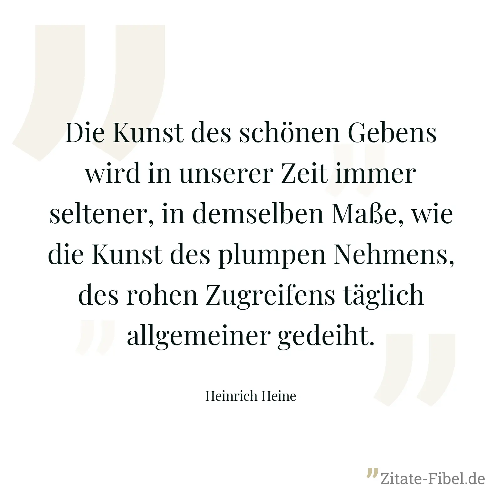 Die Kunst des schönen Gebens wird in unserer Zeit immer seltener, in demselben Maße, wie die Kunst des plumpen Nehmens, des rohen Zugreifens täglich allgemeiner gedeiht. - Heinrich Heine