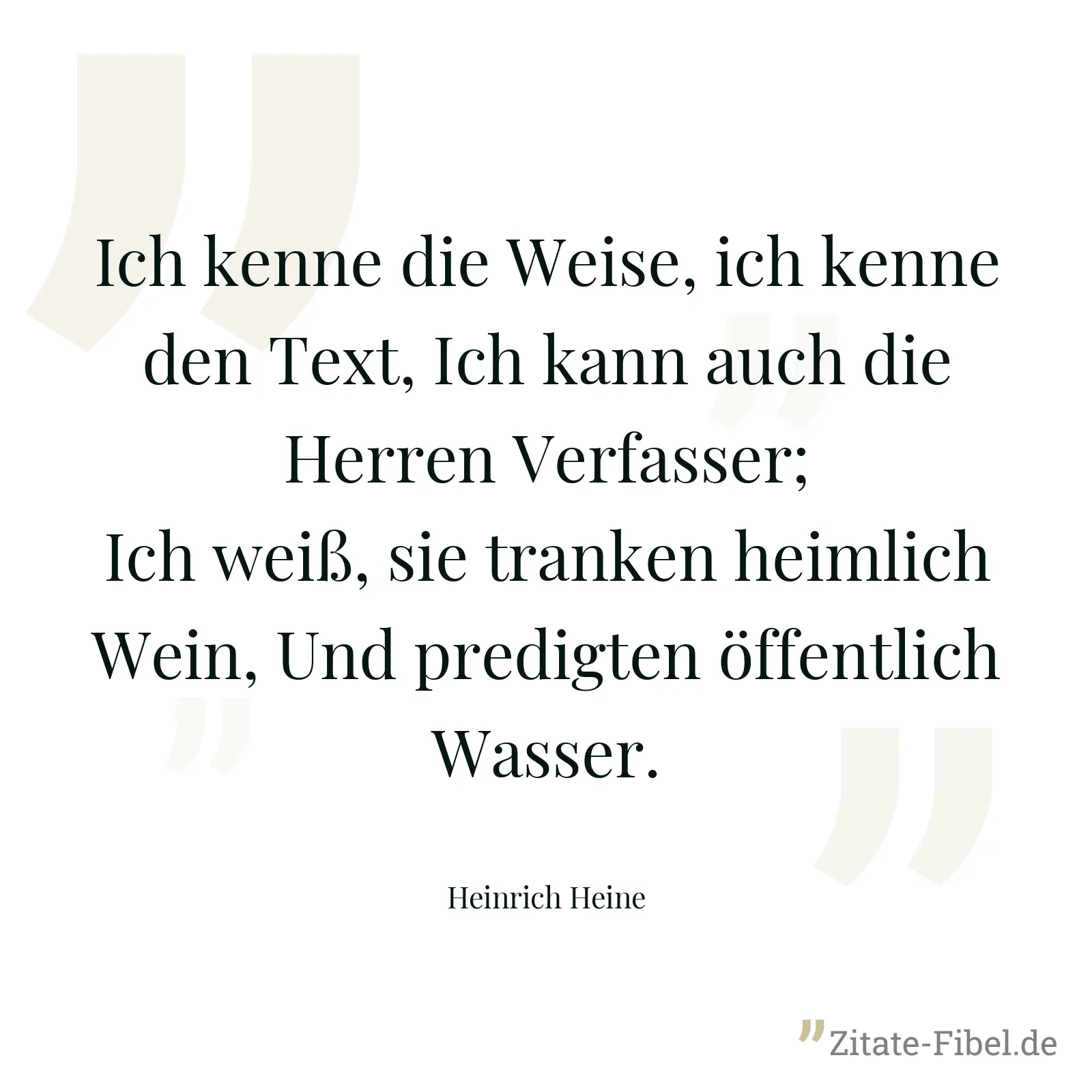 Ich kenne die Weise, ich kenne den Text, Ich kann auch die Herren Verfasser; Ich weiß, sie tranken heimlich Wein, Und predigten öffentlich Wasser. - Heinrich Heine