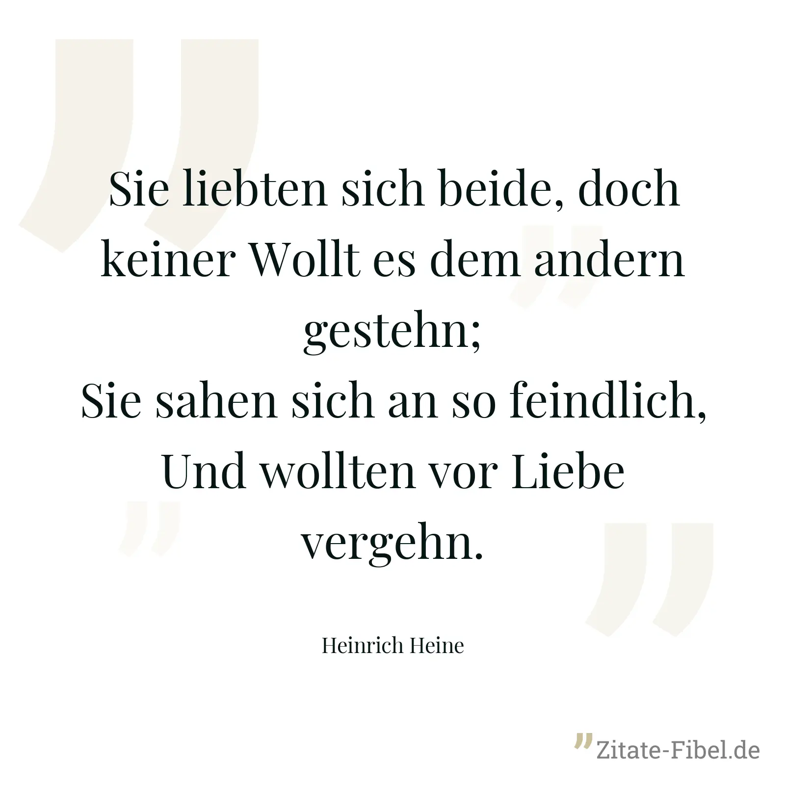 Sie liebten sich beide, doch keiner Wollt es dem andern gestehn; Sie sahen sich an so feindlich, Und wollten vor Liebe vergehn. - Heinrich Heine