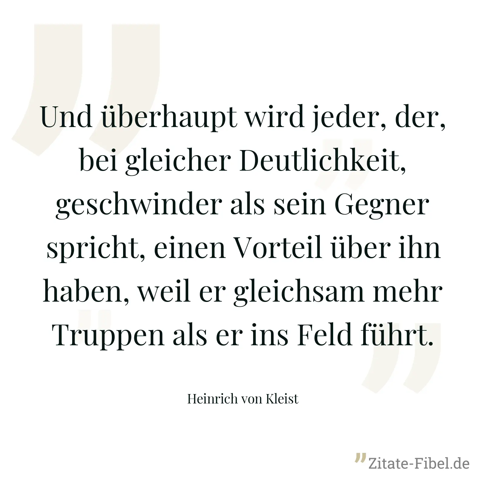 Und überhaupt wird jeder, der, bei gleicher Deutlichkeit, geschwinder als sein Gegner spricht, einen Vorteil über ihn haben, weil er gleichsam mehr Truppen als er ins Feld führt. - Heinrich von Kleist