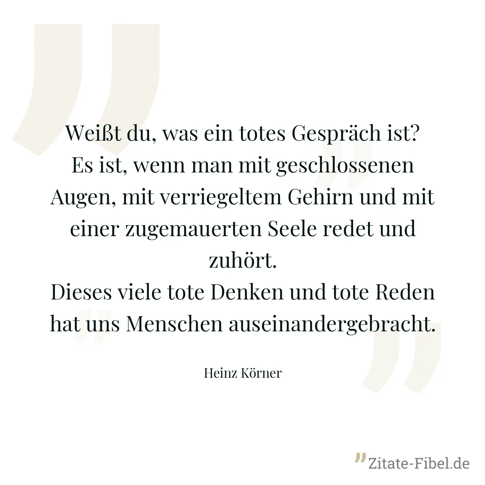 Weißt du, was ein totes Gespräch ist? Es ist, wenn man mit geschlossenen Augen, mit verriegeltem Gehirn und mit einer zugemauerten Seele redet und zuhört. Dieses viele tote Denken und tote Reden hat uns Menschen auseinandergebracht. - Heinz Körner