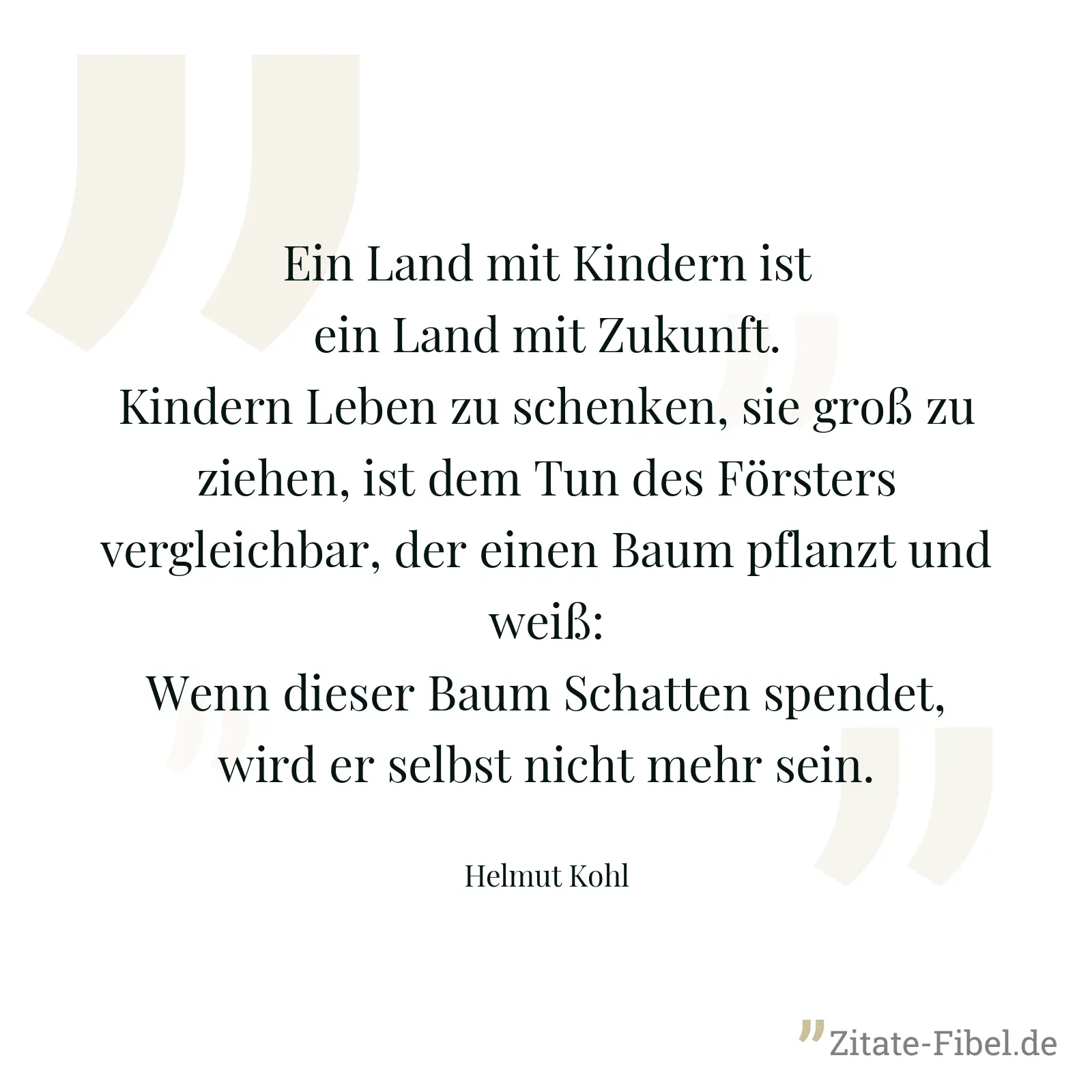 Ein Land mit Kindern ist ein Land mit Zukunft. Kindern Leben zu schenken, sie groß zu ziehen, ist dem Tun des Försters vergleichbar, der einen Baum pflanzt und weiß: Wenn dieser Baum Schatten spendet, wird er selbst nicht mehr sein. - Helmut Kohl