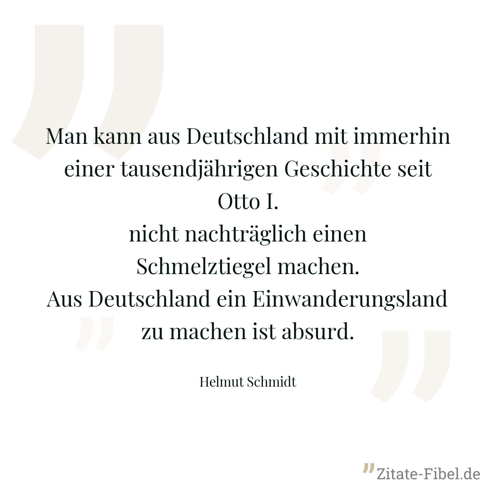 Man kann aus Deutschland mit immerhin einer tausendjährigen Geschichte seit Otto I. nicht nachträglich einen Schmelztiegel machen. Aus Deutschland ein Einwanderungsland zu machen ist absurd. - Helmut Schmidt