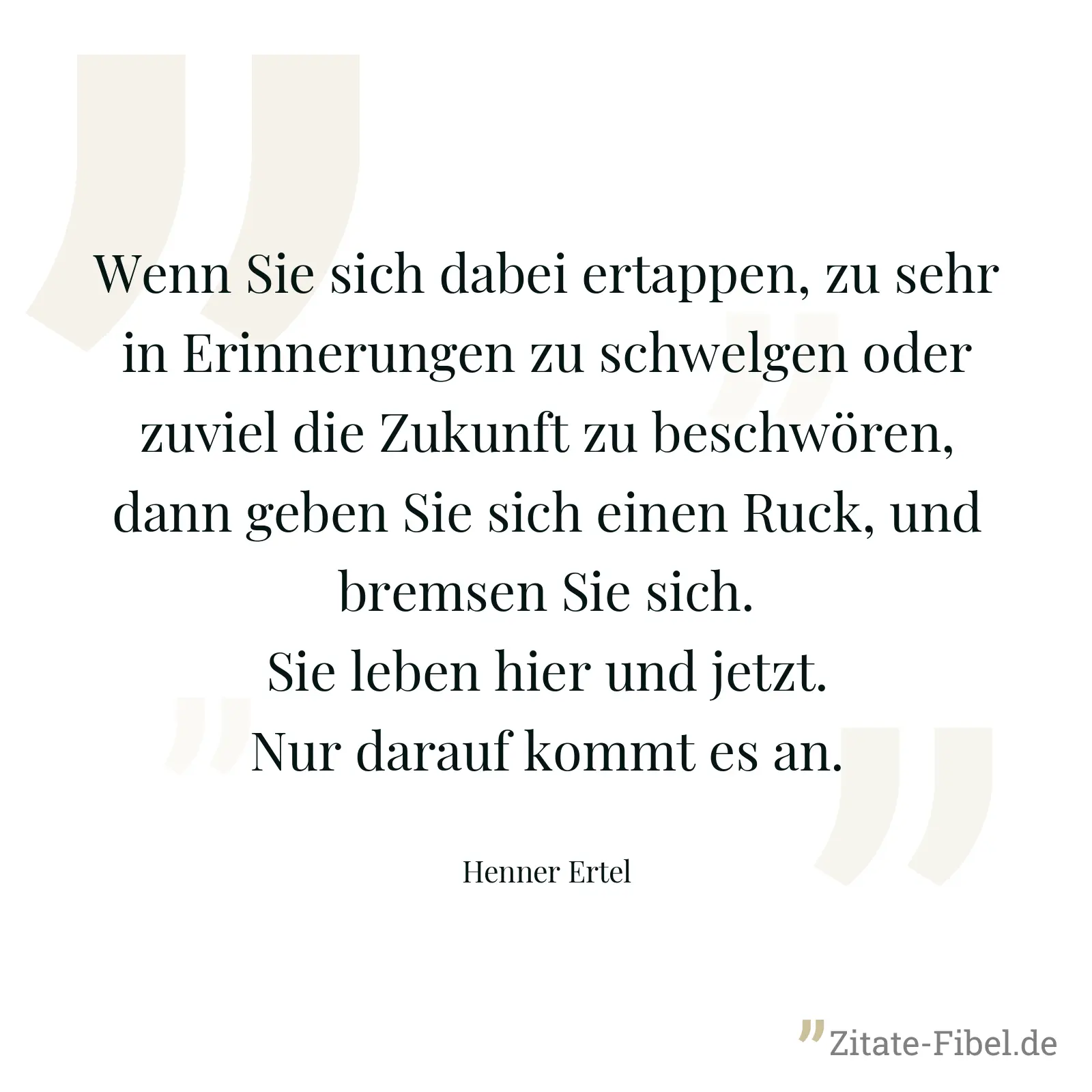 Wenn Sie sich dabei ertappen, zu sehr in Erinnerungen zu schwelgen oder zuviel die Zukunft zu beschwören, dann geben Sie sich einen Ruck, und bremsen Sie sich. Sie leben hier und jetzt. Nur darauf kommt es an. - Henner Ertel