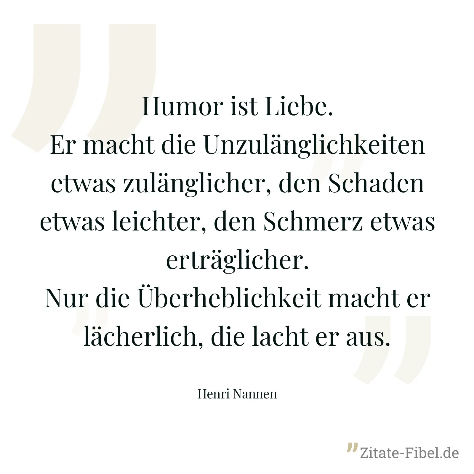 Humor ist Liebe. Er macht die Unzulänglichkeiten etwas zulänglicher, den Schaden etwas leichter, den Schmerz etwas erträglicher. Nur die Überheblichkeit macht er lächerlich, die lacht er aus. - Henri Nannen