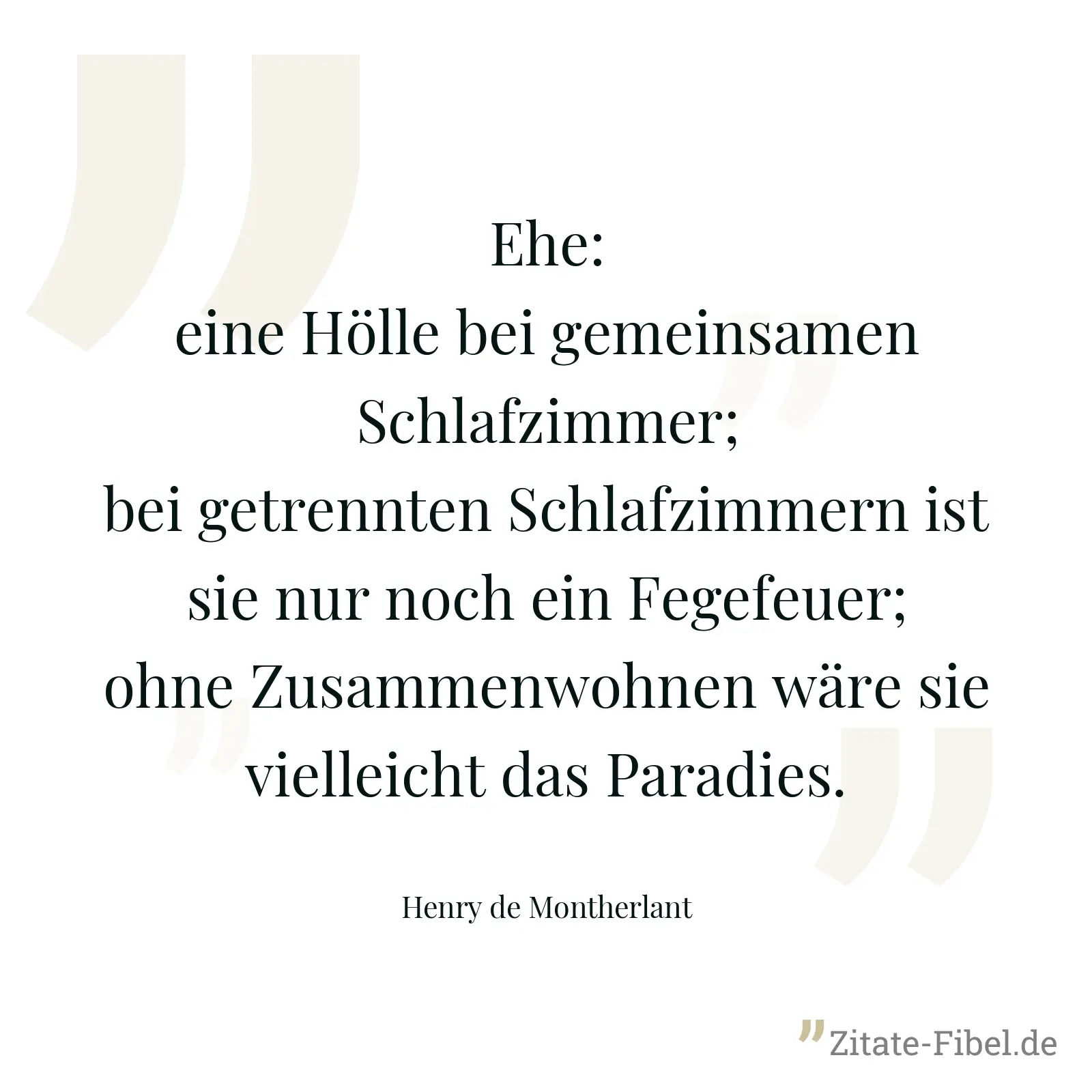 Ehe: eine Hölle bei gemeinsamen Schlafzimmer; bei getrennten Schlafzimmern ist sie nur noch ein Fegefeuer; ohne Zusammenwohnen wäre sie vielleicht das Paradies. - Henry de Montherlant