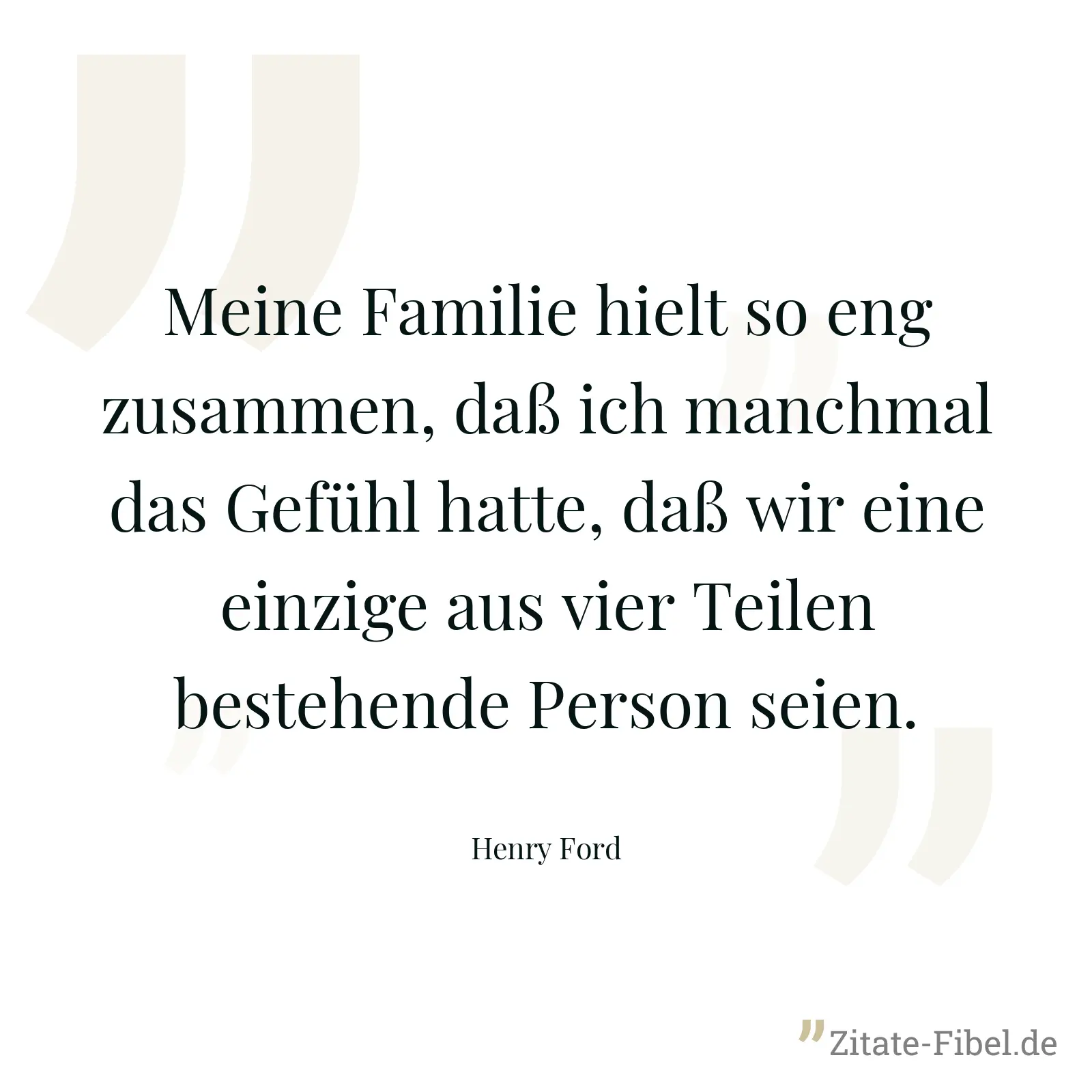 Meine Familie hielt so eng zusammen, daß ich manchmal das Gefühl hatte, daß wir eine einzige aus vier Teilen bestehende Person seien. - Henry Ford