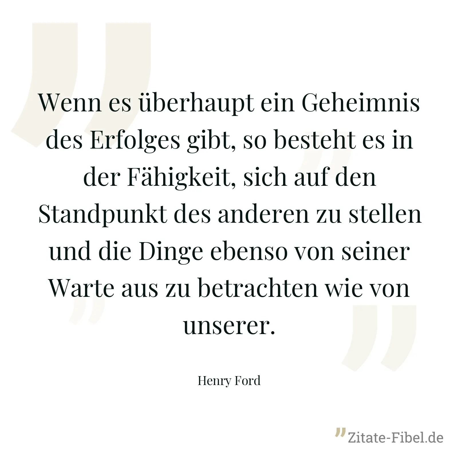 Wenn es überhaupt ein Geheimnis des Erfolges gibt, so besteht es in der Fähigkeit, sich auf den Standpunkt des anderen zu stellen und die Dinge ebenso von seiner Warte aus zu betrachten wie von unserer. - Henry Ford