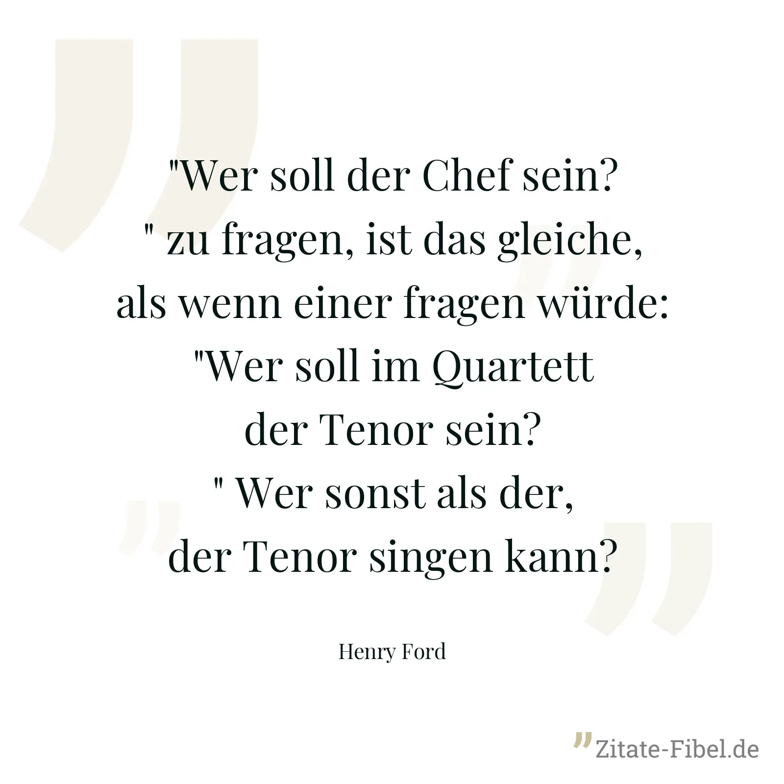 "Wer soll der Chef sein?" zu fragen, ist das gleiche, als wenn einer fragen würde: "Wer soll im Quartett der Tenor sein?" Wer sonst als der, der Tenor singen kann? - Henry Ford