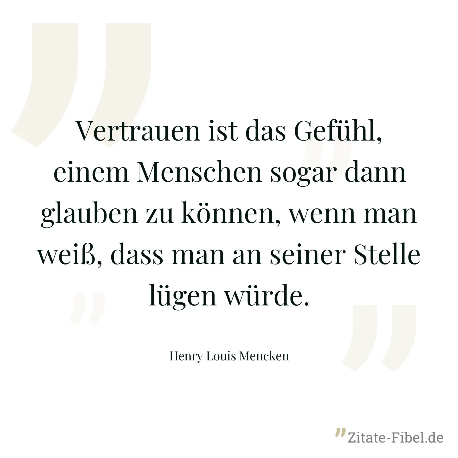 Vertrauen ist das Gefühl, einem Menschen sogar dann glauben zu können, wenn man weiß, dass man an seiner Stelle lügen würde. - Henry Louis Mencken