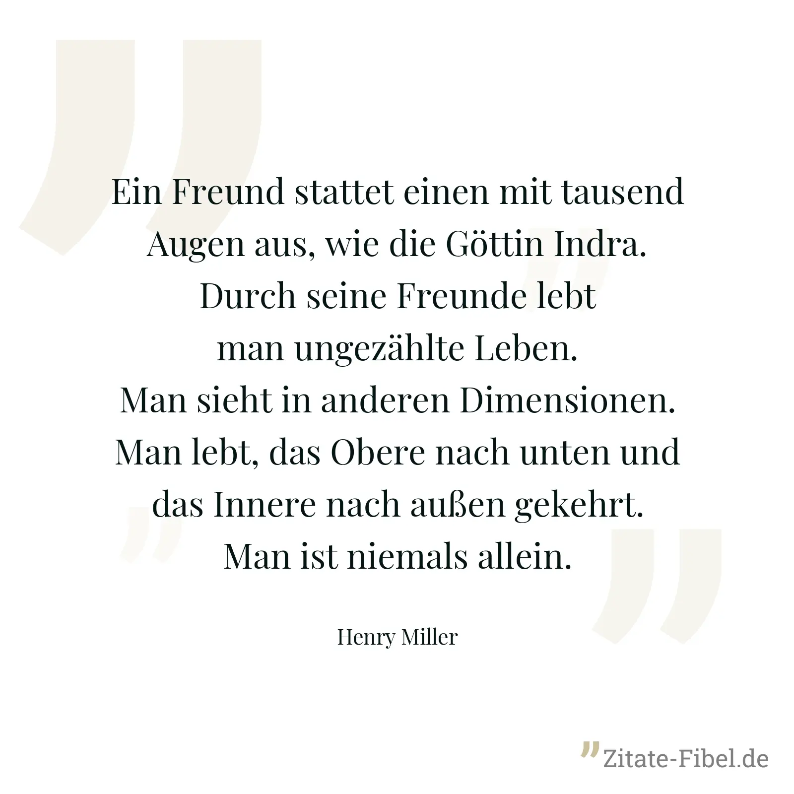Ein Freund stattet einen mit tausend Augen aus, wie die Göttin Indra. Durch seine Freunde lebt man ungezählte Leben. Man sieht in anderen Dimensionen. Man lebt, das Obere nach unten und das Innere nach außen gekehrt. Man ist niemals allein. - Henry Miller