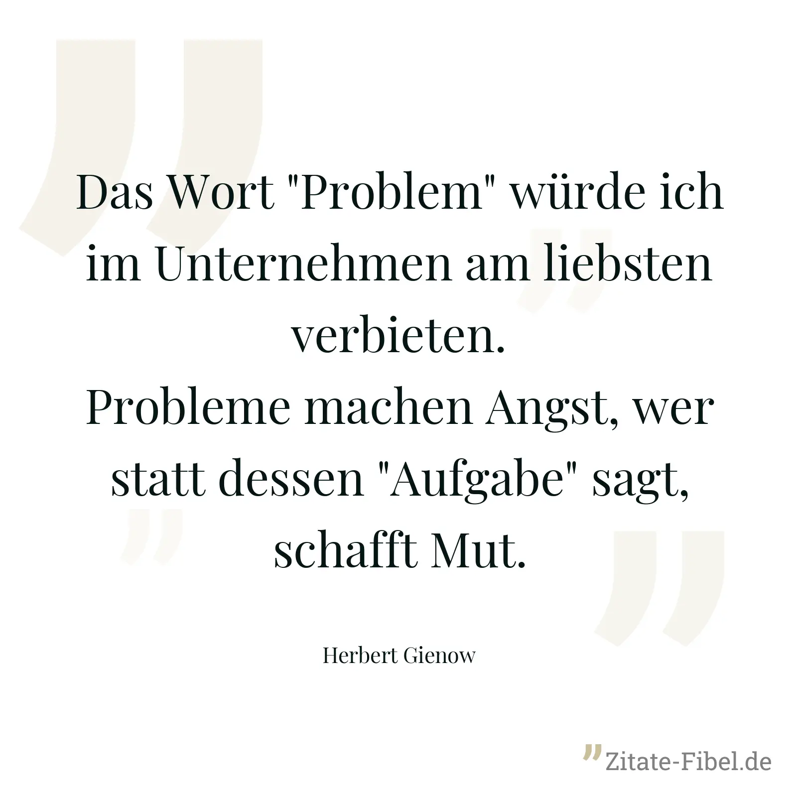 Das Wort "Problem" würde ich im Unternehmen am liebsten verbieten. Probleme machen Angst, wer statt dessen "Aufgabe" sagt, schafft Mut. - Herbert Gienow