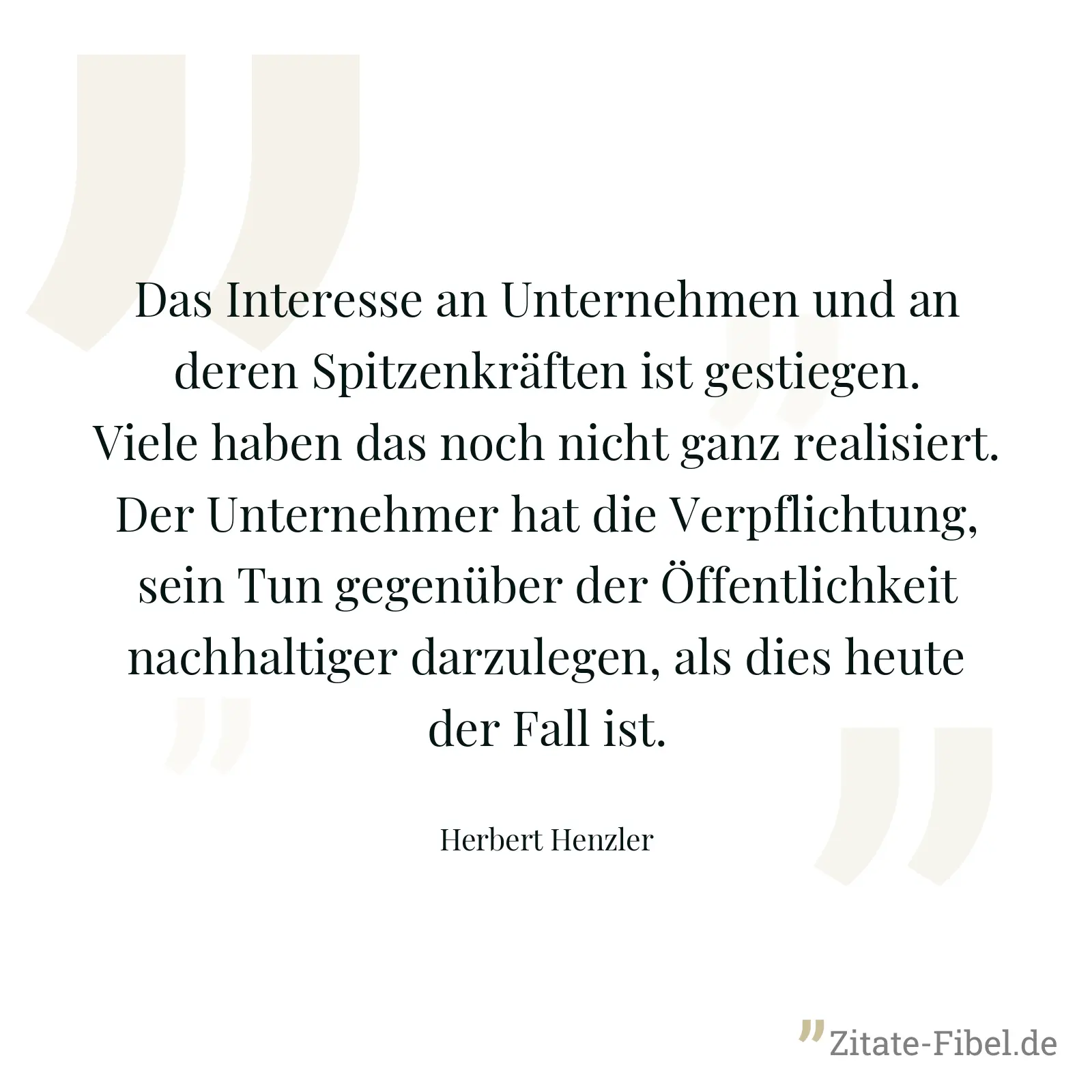 Das Interesse an Unternehmen und an deren Spitzenkräften ist gestiegen. Viele haben das noch nicht ganz realisiert. Der Unternehmer hat die Verpflichtung, sein Tun gegenüber der Öffentlichkeit nachhaltiger darzulegen, als dies heute der Fall ist. - Herbert Henzler