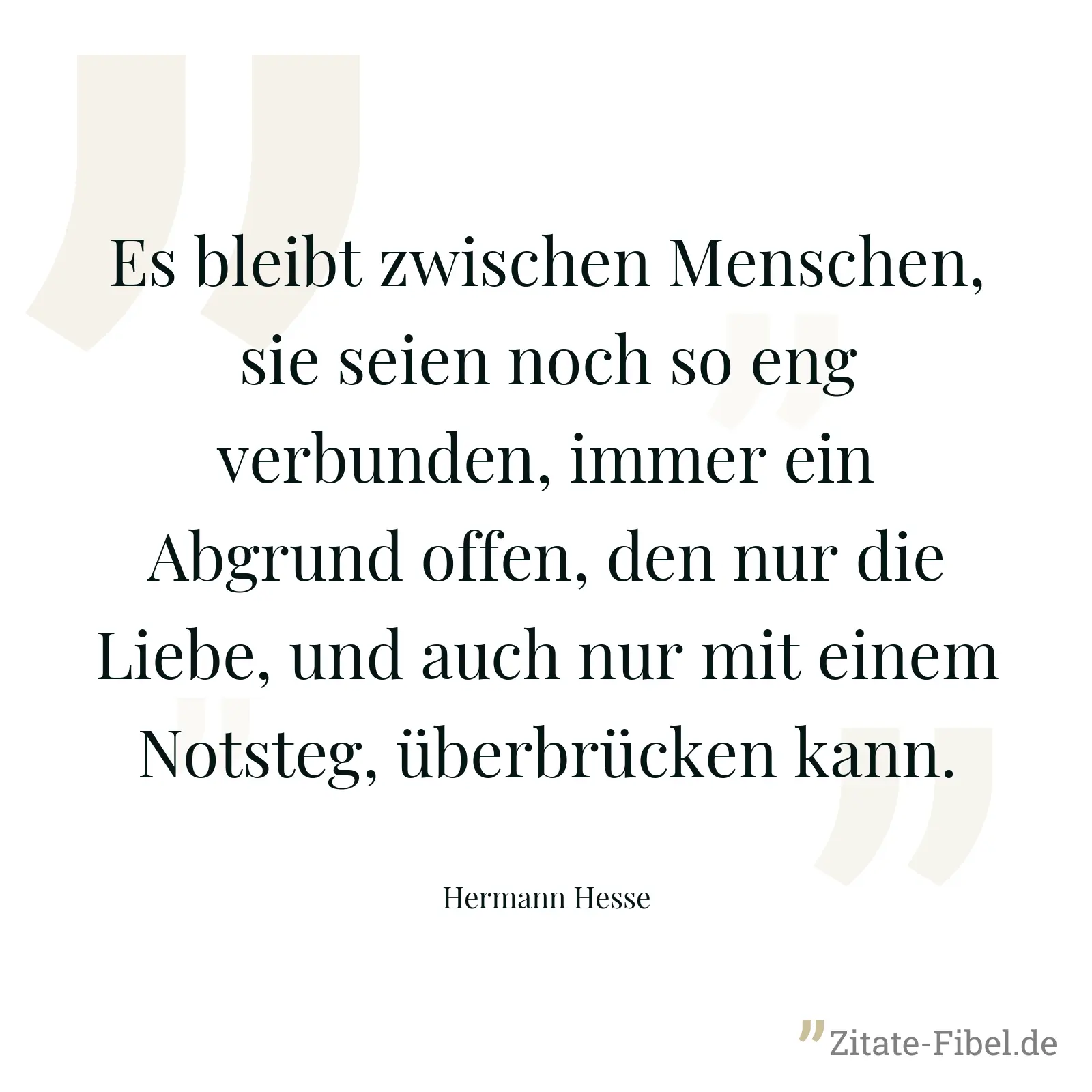 Es bleibt zwischen Menschen, sie seien noch so eng verbunden, immer ein Abgrund offen, den nur die Liebe, und auch nur mit einem Notsteg, überbrücken kann. - Hermann Hesse