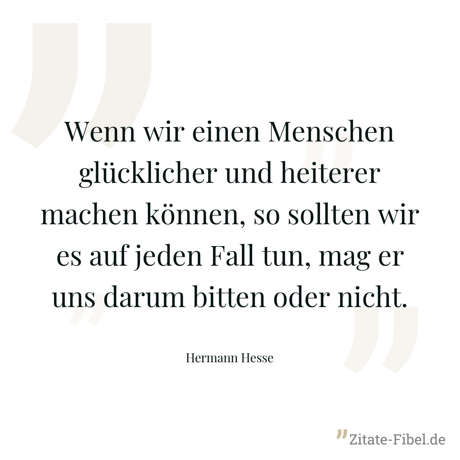Wenn wir einen Menschen glücklicher und heiterer machen können, so sollten wir es auf jeden Fall tun, mag er uns darum bitten oder nicht. - Hermann Hesse