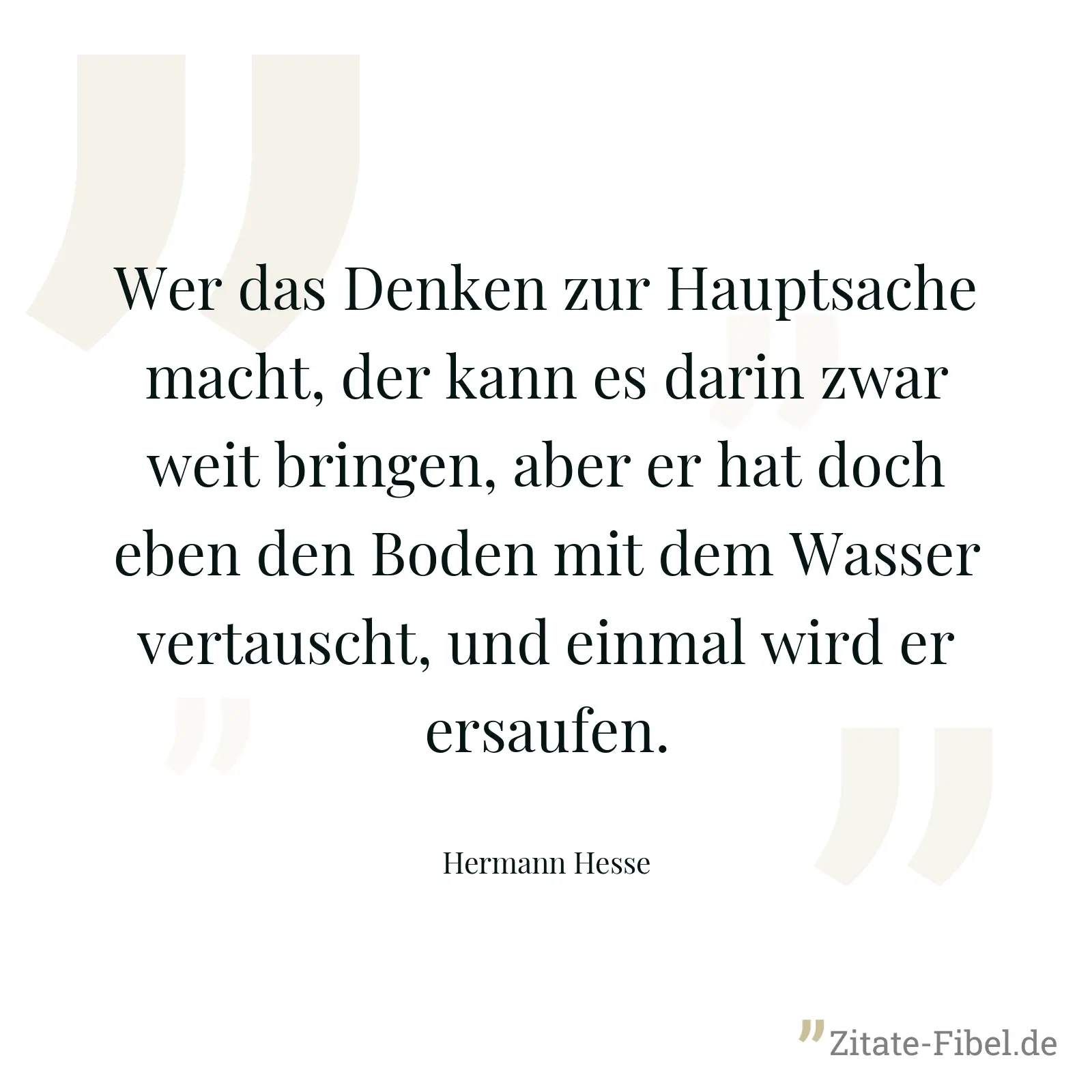 Wer das Denken zur Hauptsache macht, der kann es darin zwar weit bringen, aber er hat doch eben den Boden mit dem Wasser vertauscht, und einmal wird er ersaufen. - Hermann Hesse