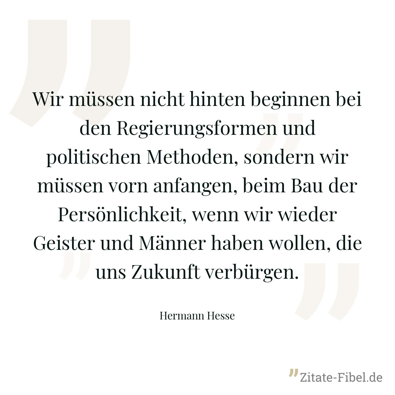 Wir müssen nicht hinten beginnen bei den Regierungsformen und politischen Methoden, sondern wir müssen vorn anfangen, beim Bau der Persönlichkeit, wenn wir wieder Geister und Männer haben wollen, die uns Zukunft verbürgen. - Hermann Hesse