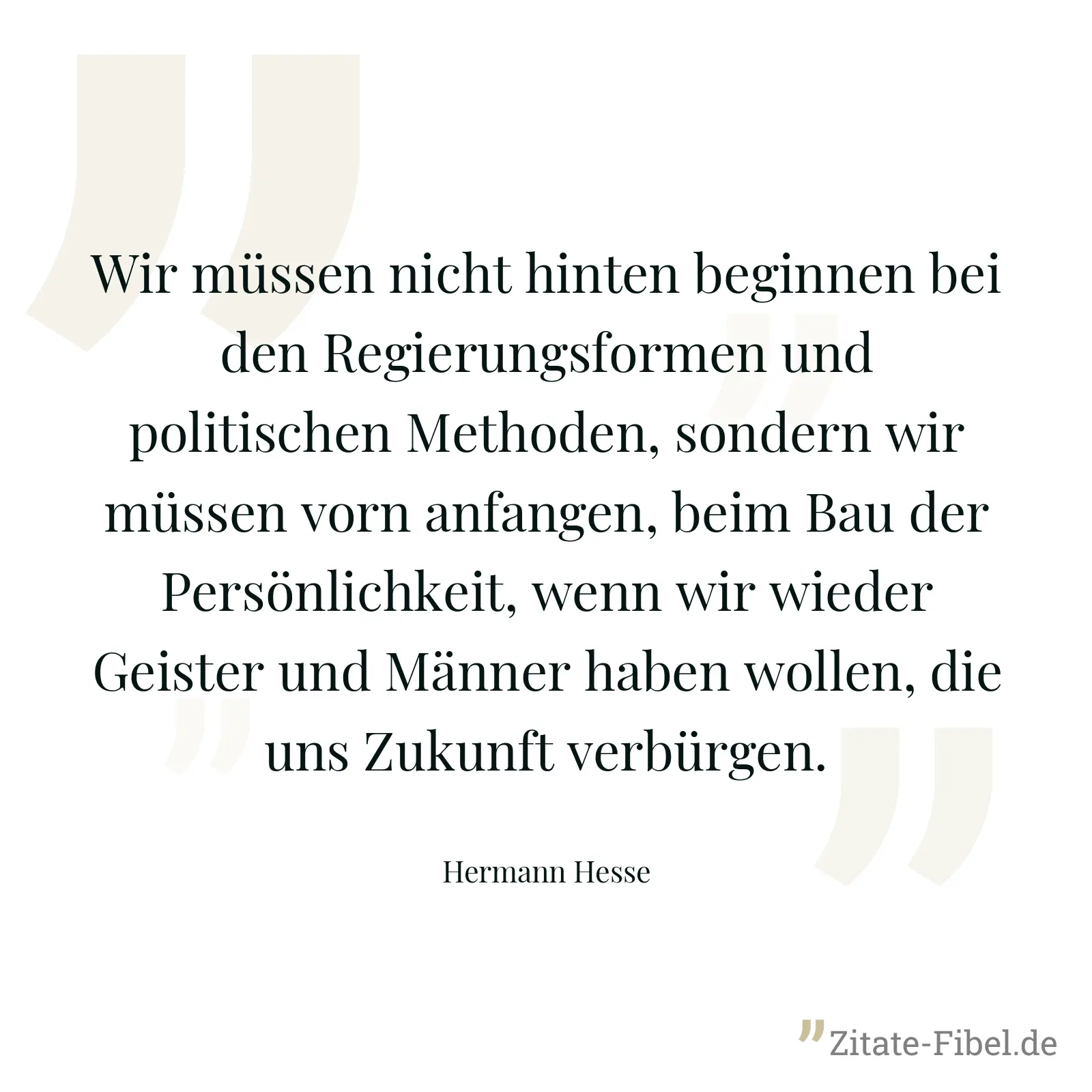 Wir müssen nicht hinten beginnen bei den Regierungsformen und politischen Methoden, sondern wir müssen vorn anfangen, beim Bau der Persönlichkeit, wenn wir wieder Geister und Männer haben wollen, die uns Zukunft verbürgen. - Hermann Hesse