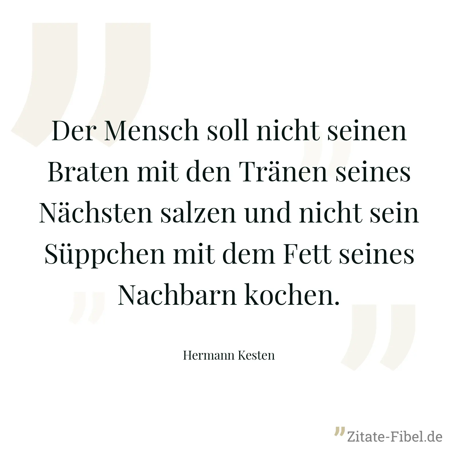 Der Mensch soll nicht seinen Braten mit den Tränen seines Nächsten salzen und nicht sein Süppchen mit dem Fett seines Nachbarn kochen. - Hermann Kesten