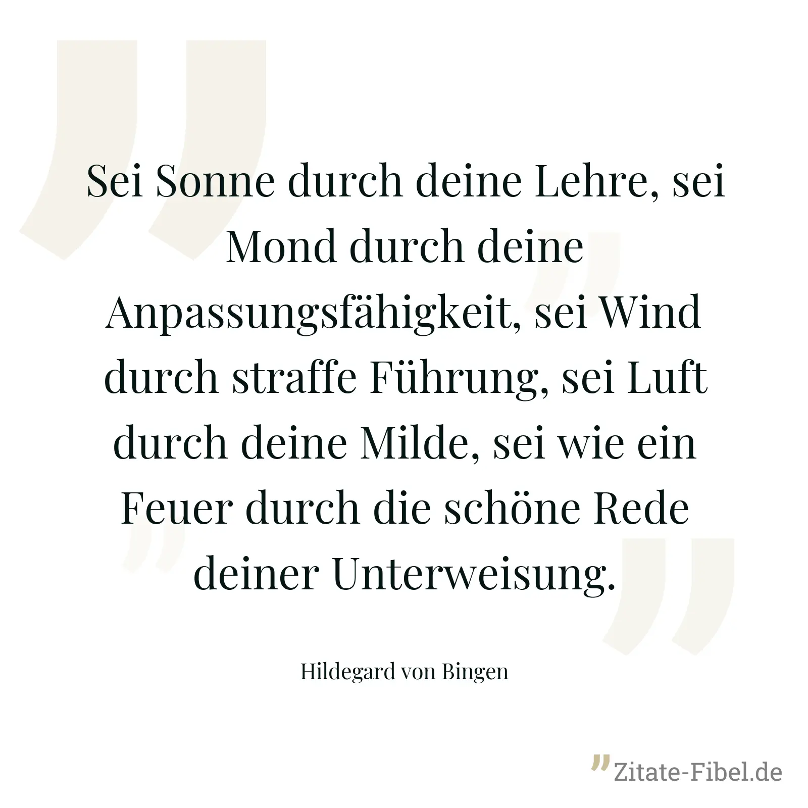 Sei Sonne durch deine Lehre, sei Mond durch deine Anpassungsfähigkeit, sei Wind durch straffe Führung, sei Luft durch deine Milde, sei wie ein Feuer durch die schöne Rede deiner Unterweisung. - Hildegard von Bingen