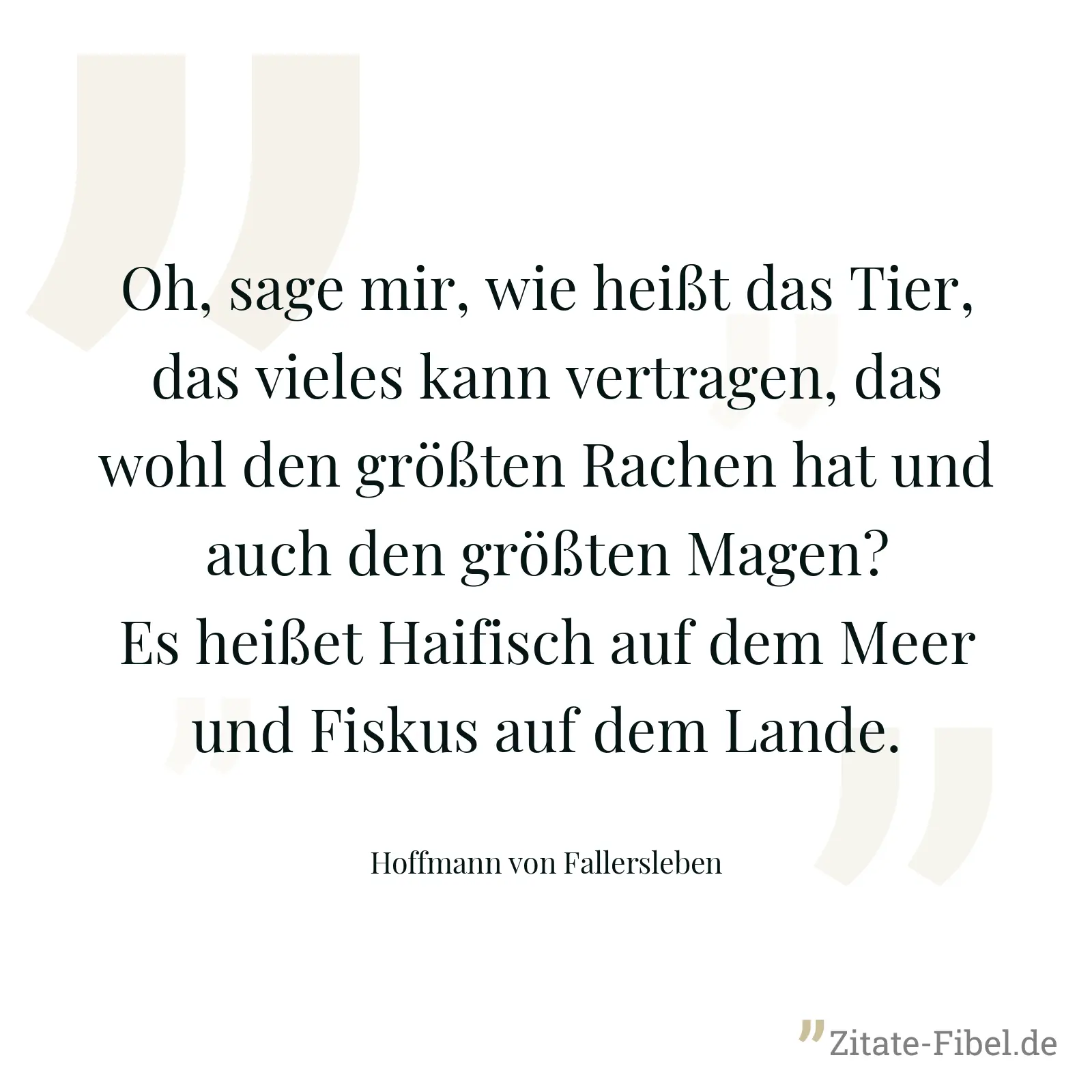 Oh, sage mir, wie heißt das Tier, das vieles kann vertragen, das wohl den größten Rachen hat und auch den größten Magen? Es heißet Haifisch auf dem Meer und Fiskus auf dem Lande. - Hoffmann von Fallersleben