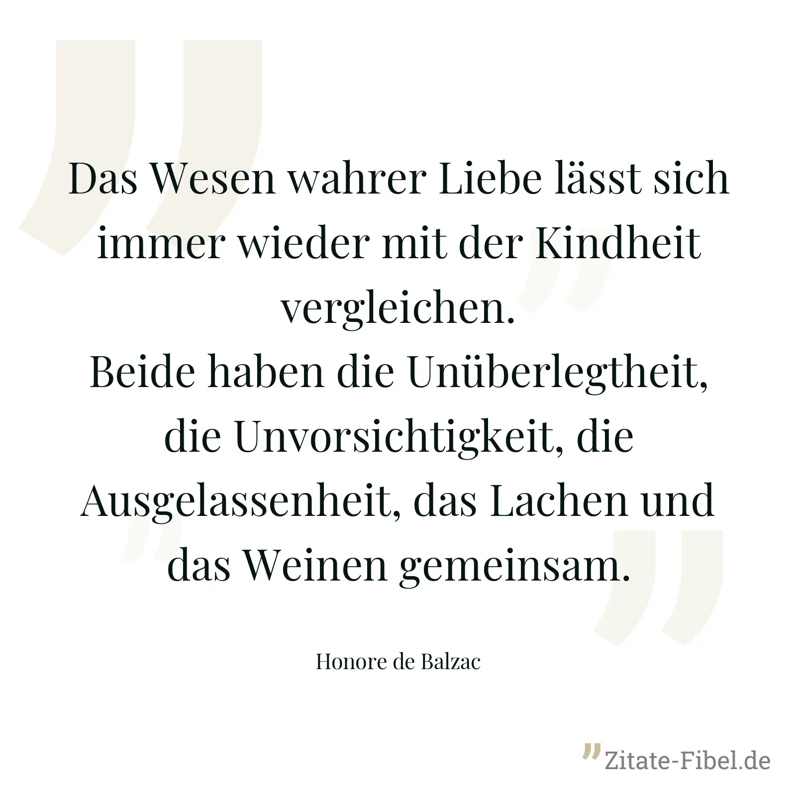 Das Wesen wahrer Liebe lässt sich immer wieder mit der Kindheit vergleichen. Beide haben die Unüberlegtheit, die Unvorsichtigkeit, die Ausgelassenheit, das Lachen und das Weinen gemeinsam. - Honore de Balzac