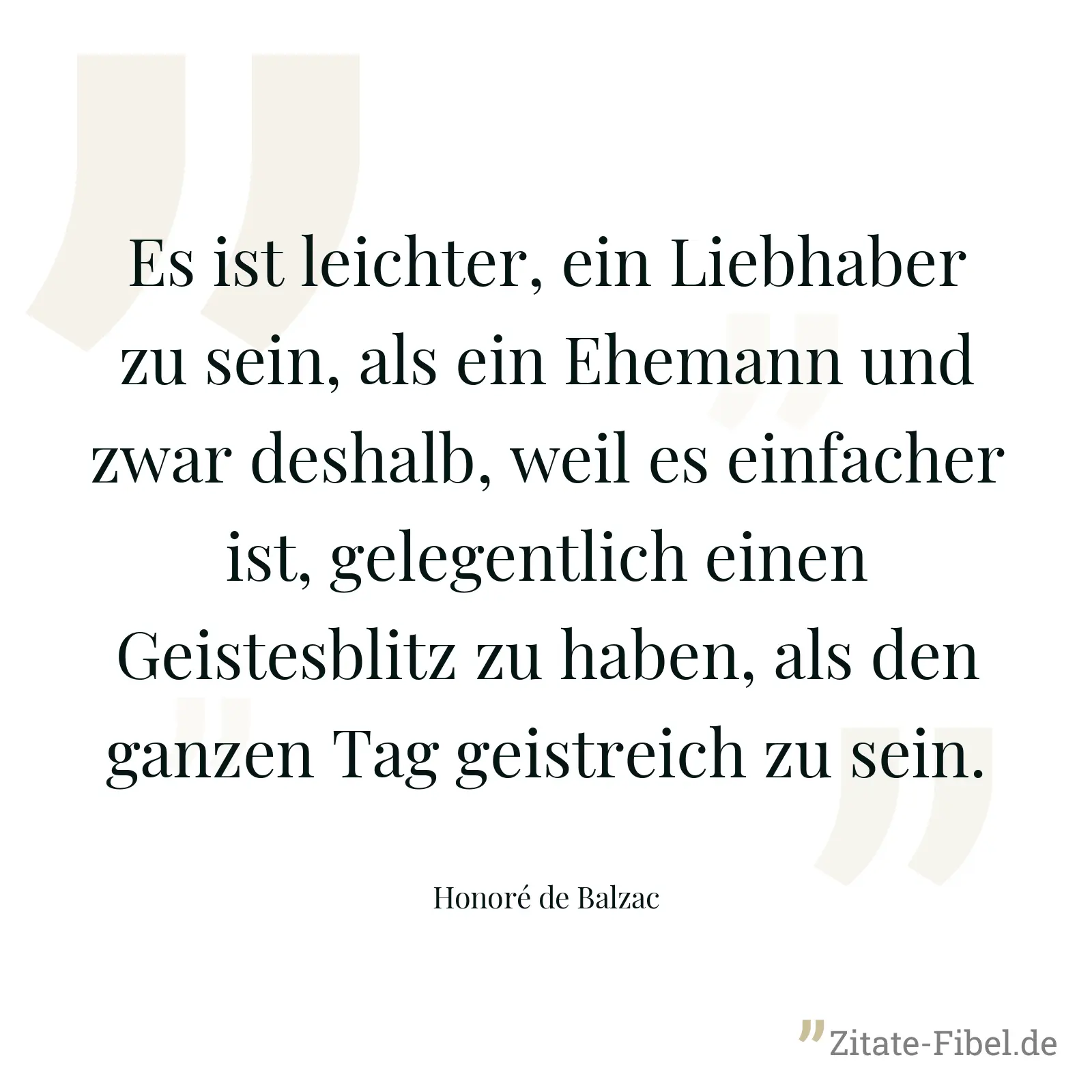 Es ist leichter, ein Liebhaber zu sein, als ein Ehemann und zwar deshalb, weil es einfacher ist, gelegentlich einen Geistesblitz zu haben, als den ganzen Tag geistreich zu sein. - Honoré de Balzac
