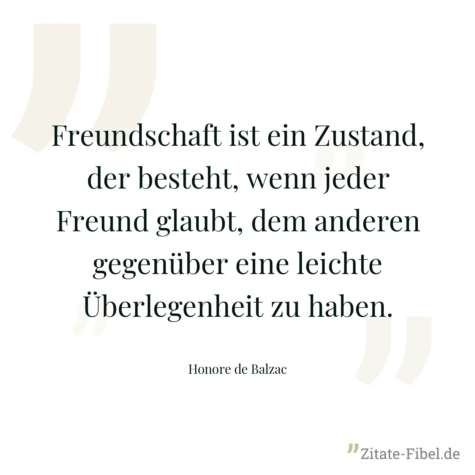 Freundschaft ist ein Zustand, der besteht, wenn jeder Freund glaubt, dem anderen gegenüber eine leichte Überlegenheit zu haben. - Honore de Balzac