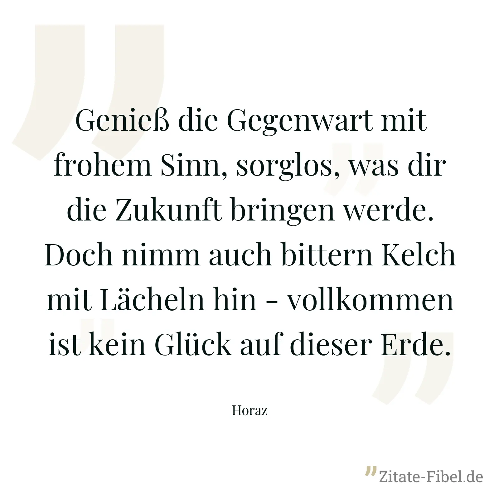 Genieß die Gegenwart mit frohem Sinn, sorglos, was dir die Zukunft bringen werde. Doch nimm auch bittern Kelch mit Lächeln hin - vollkommen ist kein Glück auf dieser Erde. - Horaz
