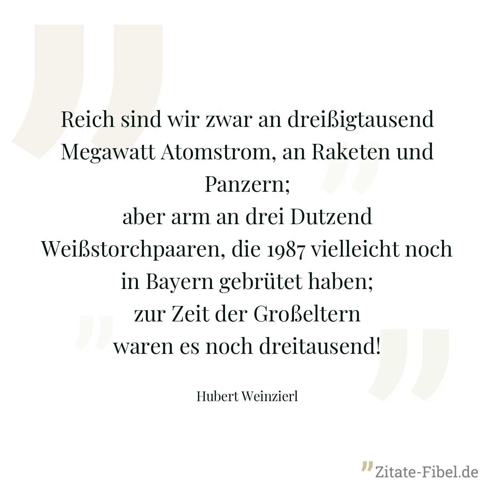 Reich sind wir zwar an dreißigtausend Megawatt Atomstrom, an Raketen und Panzern; aber arm an drei Dutzend Weißstorchpaaren, die 1987 vielleicht noch in Bayern gebrütet haben; zur Zeit der Großeltern waren es noch dreitausend! - Hubert Weinzierl