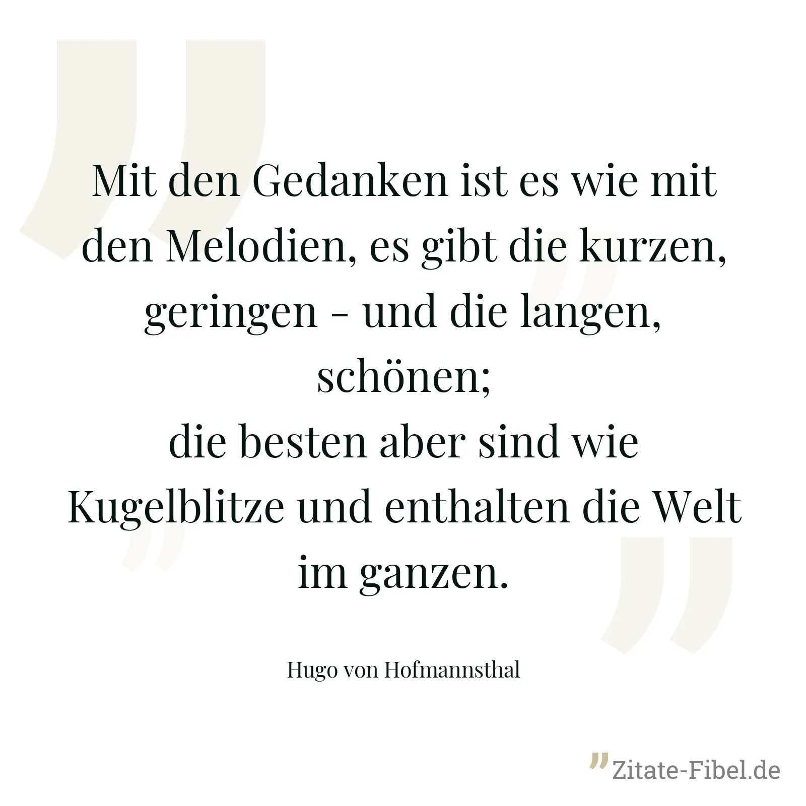 Mit den Gedanken ist es wie mit den Melodien, es gibt die kurzen, geringen - und die langen, schönen; die besten aber sind wie Kugelblitze und enthalten die Welt im ganzen. - Hugo von Hofmannsthal
