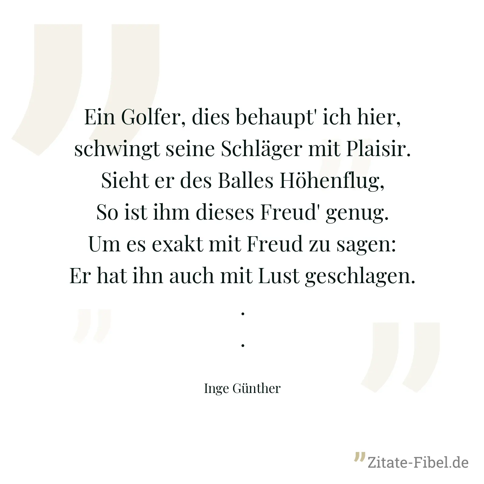 Ein Golfer, dies behaupt' ich hier, schwingt seine Schläger mit Plaisir. Sieht er des Balles Höhenflug, So ist ihm dieses Freud' genug. Um es exakt mit Freud zu sagen: Er hat ihn auch mit Lust geschlagen... - Inge Günther