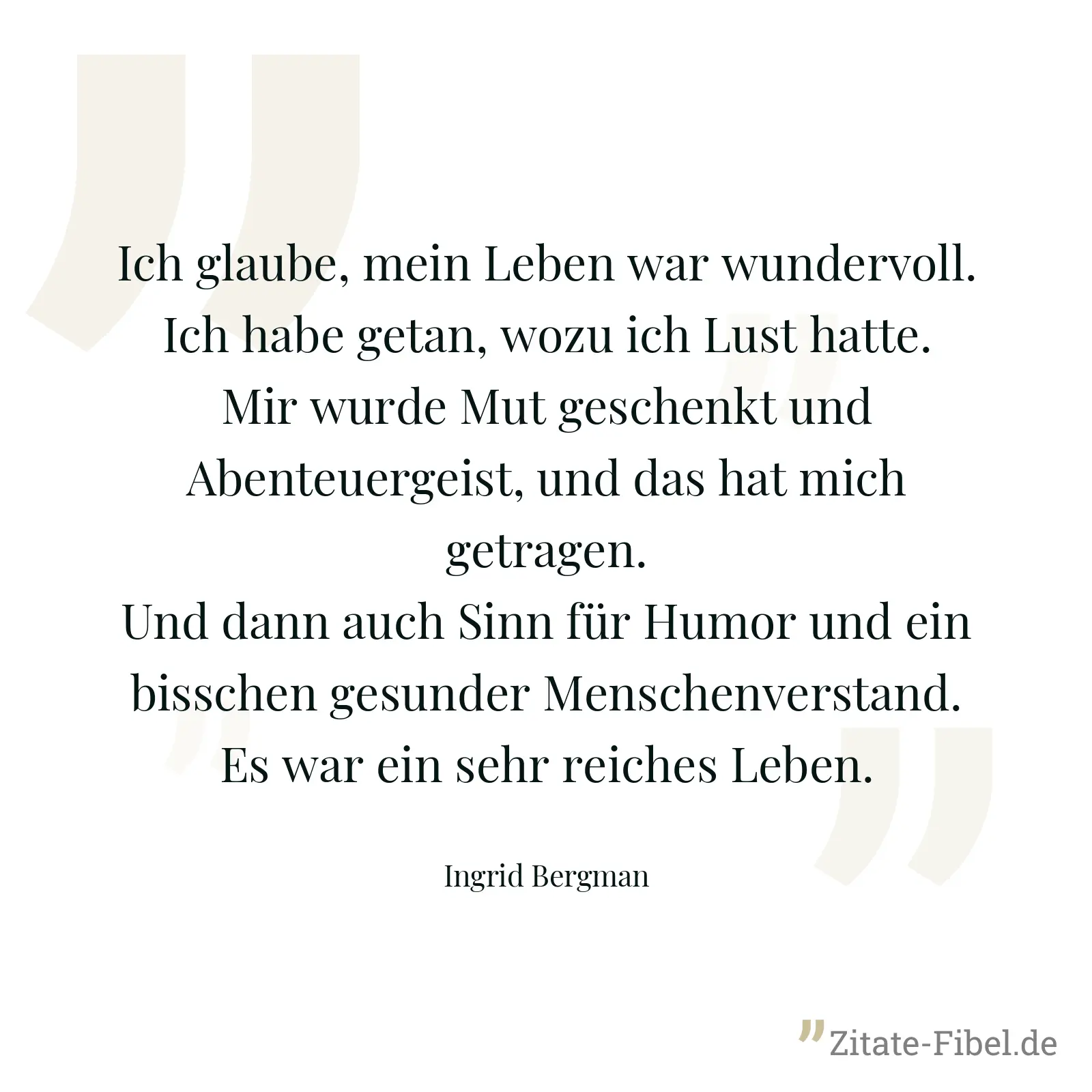 Ich glaube, mein Leben war wundervoll. Ich habe getan, wozu ich Lust hatte. Mir wurde Mut geschenkt und Abenteuergeist, und das hat mich getragen. Und dann auch Sinn für Humor und ein bisschen gesunder Menschenverstand. Es war ein sehr reiches Leben. - Ingrid Bergman