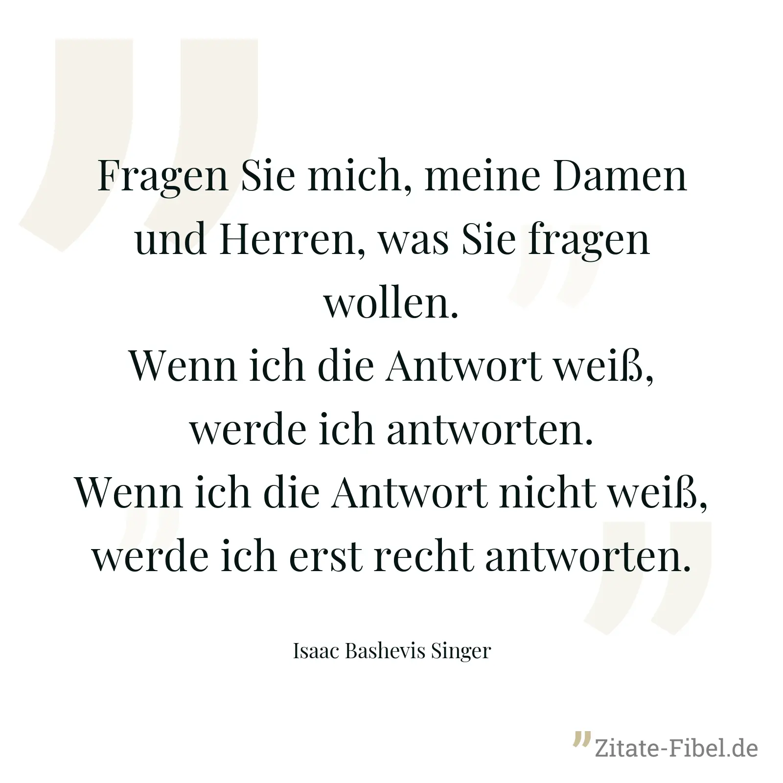 Fragen Sie mich, meine Damen und Herren, was Sie fragen wollen. Wenn ich die Antwort weiß, werde ich antworten. Wenn ich die Antwort nicht weiß, werde ich erst recht antworten. - Isaac Bashevis Singer